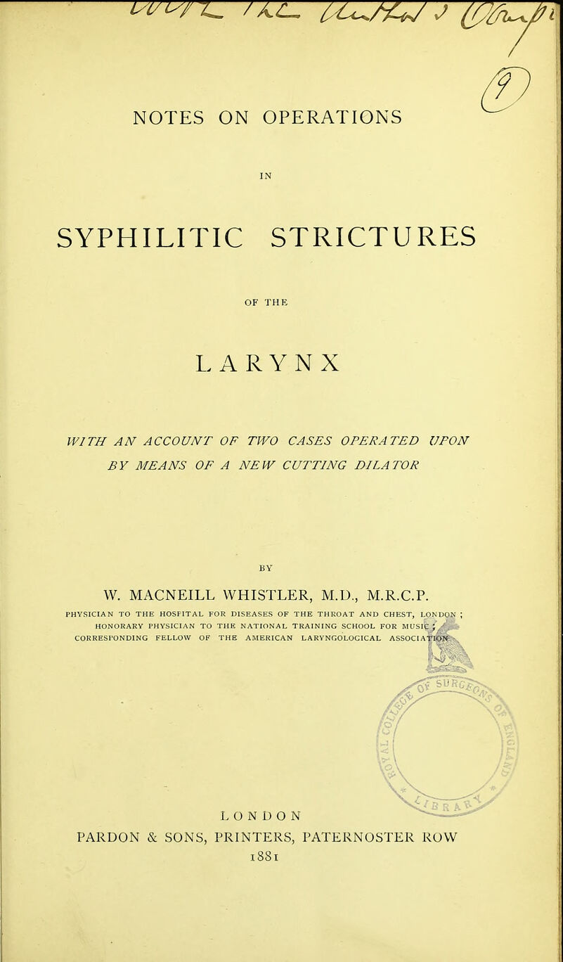 NOTES ON OPERATIONS SYPHILITIC STRICTURES LARYNX WITH AN ACCOUNT OF TWO CASES OPERATED UPON BY MEANS OF A NEW CUTTING DILATOR W. MACNEILL WHISTLER, M.U., M.R.C.P. PHYSICIAN TO THE HOSPITAL FOR DISEASES OF THE THROAT AND CHEST, LONDON ; HONORARY PHYSICIAN TO THE NATIONAL TRAINING SCHOOL FOR MUSIQE^O - CORRESPONDING FELLOW OF THE AMERICAN LARYNGOLOCICAL ASSOCIATION LONDON PARDON & SONS, PRINTERS, PATERNOSTER ROW 1881