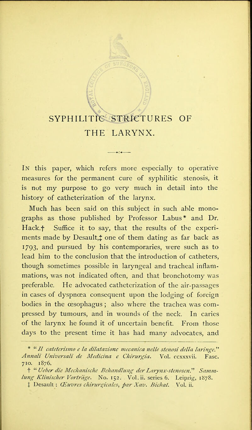 SYPHILITIC STRICTURES OF THE LARYNX. In this paper, which refers more especially to operative measures for the permanent cure of syphilitic stenosis, it is not my purpose to go very much in detail into the history of catheterization of the larynx. Much has been said on this subject in such able mono- graphs as those published by Professor Labus * and Dr. Hack.f Suffice it to say, that the results of the experi- ments made by Desault,J one of them dating as far back as 1793, and pursued by his contemporaries, were such as to lead him to the conclusion that the introduction of catheters, though sometimes possible in laryngeal and tracheal inflam- mations, was not indicated often, and that bronchotomy was preferable. He advocated catheterization of the air-passages in cases of dyspnoea consequent upon the lodging of foreign bodies in the oesophagus ; also where the trachea was com- pressed by tumours, and in wounds of the neck. In caries of the larynx he found it of uncertain benefit. From those days to the present time it has had many advocates, and * // cateterismo e la dilatazione mecanica nelle stetiosi del I a laringe. Annali Universali de Medicina e Chirurgia. Vol. ccxxxvii. Fasc. 710. 1876. t  Ueber die Mechanische Behandlung derLarynx-steriosen Samm- hmg Klinisclier Vortr'dge. No. 152. Vol.ii. series 6. Leipzig, 1878. \ Desault: CEuvres chirurgicales, par Xav. Bichat. Vol. ii.