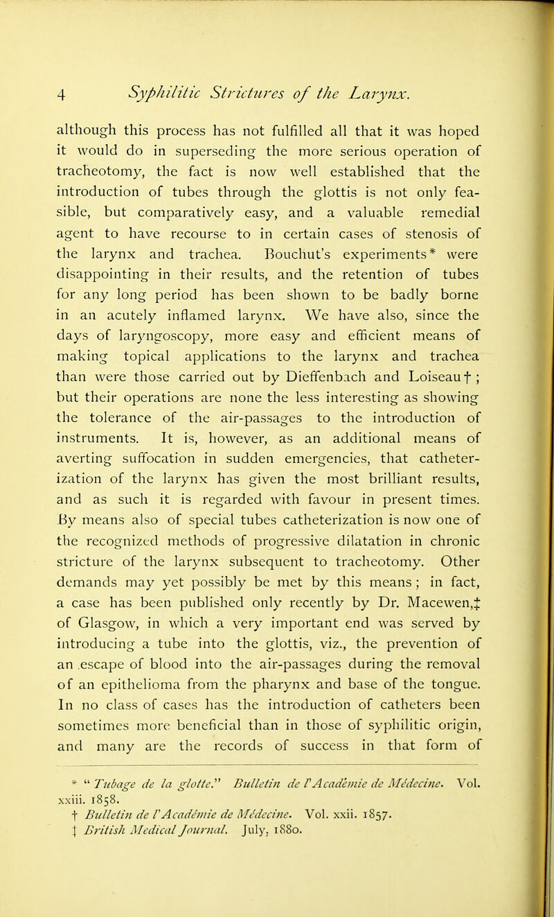 although this process has not fulfilled all that it was hoped it would do in superseding the more serious operation of tracheotomy, the fact is now well established that the introduction of tubes through the glottis is not only fea- sible, but comparatively easy, and a valuable remedial agent to have recourse to in certain cases of stenosis of the larynx and trachea. Bouchut's experiments* were disappointing in their results, and the retention of tubes for any long period has been shown to be badly borne in an acutely inflamed larynx. We have also, since the days of laryngoscopy, more easy and efficient means of making topical applications to the larynx and trachea than were those carried out by Dieffenbach and Loiseauf ; but their operations are none the less interesting as showing the tolerance of the air-passages to the introduction of instruments. It is, however, as an additional means of averting suffocation in sudden emergencies, that catheter- ization of the larynx has given the most brilliant results, and as such it is regarded with favour in present times. By means also of special tubes catheterization is now one of the recognized methods of progressive dilatation in chronic stricture of the larynx subsequent to tracheotomy. Other demands may yet possibly be met by this means; in fact, a case has been published only recently by Dr. Macewen,f of Glasgow, in which a very important end was served by introducing a tube into the glottis, viz., the prevention of an escape of blood into the air-passages during the removal of an epithelioma from the pharynx and base of the tongue. In no class of cases has the introduction of catheters been sometimes more beneficial than in those of syphilitic origin, and many are the records of success in that form of *  Tubage de la glottei Bulletin de C Academic de Medecine. Vol. xxiii. 1858. t Bulletin de VAcademic de Medecine. Vol. xxii. 1857. J British Medical Journal. July. 1880.