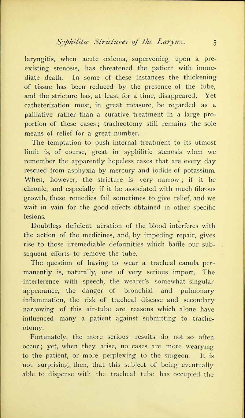 laryngitis, when acute oedema, supervening upon a pre- existing stenosis, has threatened the patient with imme- diate death. In some of these instances the thickening of tissue has been reduced by the presence of the tube, and the stricture has, at least for a time, disappeared. Yet catheterization must, in great measure, be regarded as a palliative rather than a curative treatment in a large pro- portion of these cases; tracheotomy still remains the sole means of relief for a great number. The temptation to push internal treatment to its utmost limit is, of course, great in syphilitic stenosis when we remember the apparently hopeless cases that are every day rescued from asphyxia by mercury and iodide of potassium. When, however, the stricture is very narrow ; if it be chronic, and especially if it be associated with much fibrous growth, these remedies fail sometimes to give relief, and we wait in vain for the good effects obtained in other specific lesions. Doubtless deficient aeration of the blood interferes with the action of the medicines, and, by impeding repair, gives rise to those irremediable deformities which baffle our sub- sequent efforts to remove the tube. The question of having to wear a tracheal canula per- manently is, naturally, one of very serious import. The interference with speech, the wearer's somewhat singular appearance, the danger of bronchial and pulmonary inflammation, the risk of tracheal disease and secondary narrowing of this air-tube are reasons which alone have influenced many a patient against submitting to trache- otomy. Fortunately, the more serious results do not so often occur; yet, when they arise, no cases are more wearying to the patient, or more perplexing to the surgeon. It is not surprising, then, that this subject of being eventually able to dispense with the tracheal tube has occupied the