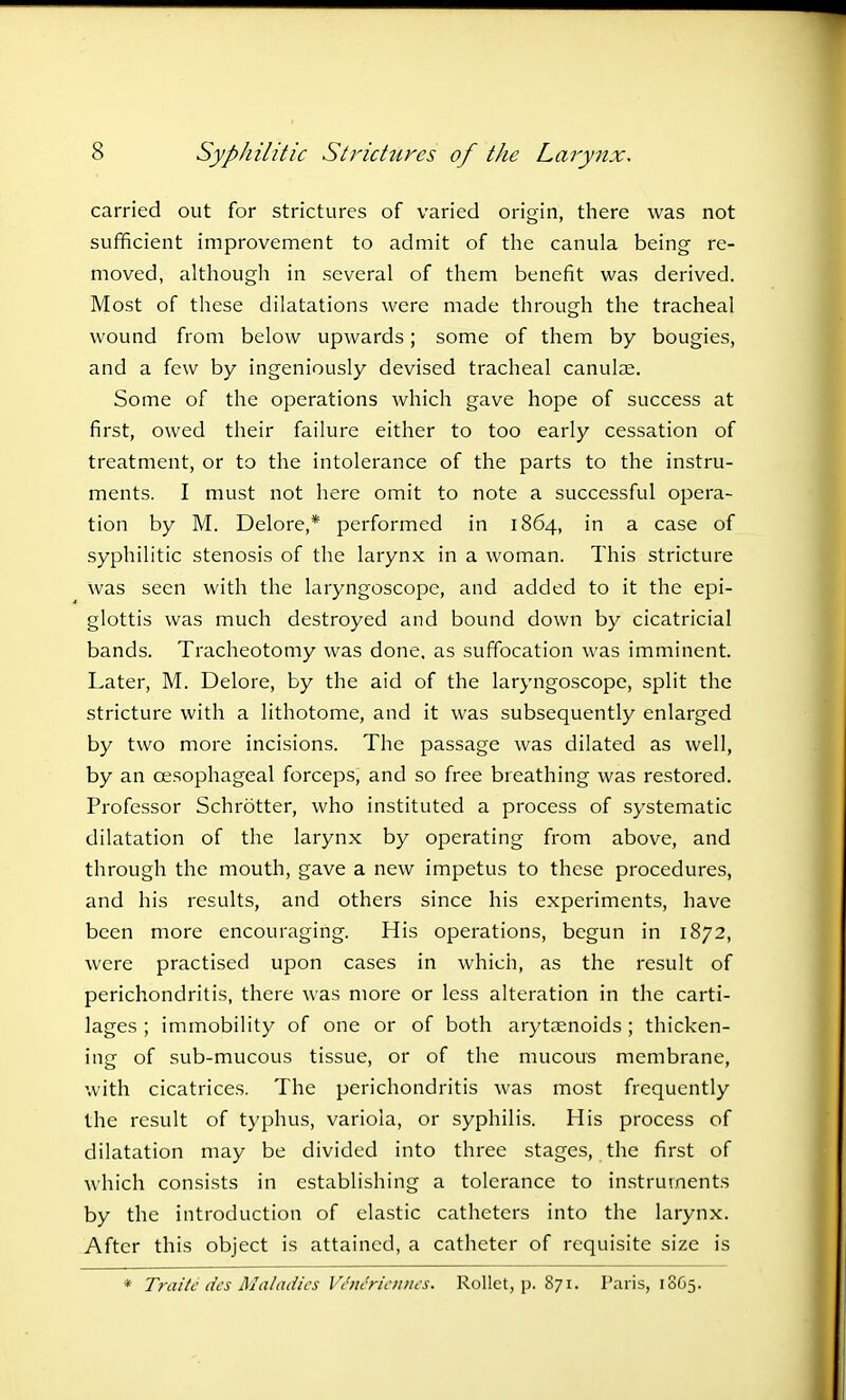 carried out for strictures of varied origin, there was not sufficient improvement to admit of the canula being- re- moved, although in several of them benefit was derived. Most of these dilatations were made through the tracheal wound from below upwards; some of them by bougies, and a few by ingeniously devised tracheal canulae. Some of the operations which gave hope of success at first, owed their failure either to too early cessation of treatment, or to the intolerance of the parts to the instru- ments. I must not here omit to note a successful opera- tion by M. Delore,* performed in 1864, in a case of syphilitic stenosis of the larynx in a woman. This stricture was seen with the laryngoscope, and added to it the epi- glottis was much destroyed and bound down by cicatricial bands. Tracheotomy was done, as suffocation was imminent. Later, M. Delore, by the aid of the laryngoscope, split the stricture with a lithotome, and it was subsequently enlarged by two more incisions. The passage was dilated as well, by an oesophageal forceps, and so free breathing was restored. Professor Schrotter, who instituted a process of systematic dilatation of the larynx by operating from above, and through the mouth, gave a new impetus to these procedures, and his results, and others since his experiments, have been more encouraging. His operations, begun in 1872, were practised upon cases in which, as the result of perichondritis, there was more or less alteration in the carti- lages ; immobility of one or of both arytenoids ; thicken- ing of sub-mucous tissue, or of the mucous membrane, with cicatrices. The perichondritis was most frequently the result of typhus, variola, or syphilis. His process of dilatation may be divided into three stages, the first of which consists in establishing a tolerance to instruments by the introduction of elastic catheters into the larynx. After this object is attained, a catheter of requisite size is * Traitii des Maladies VinMennes. Rollct, p. 871. Paris, 18G5.