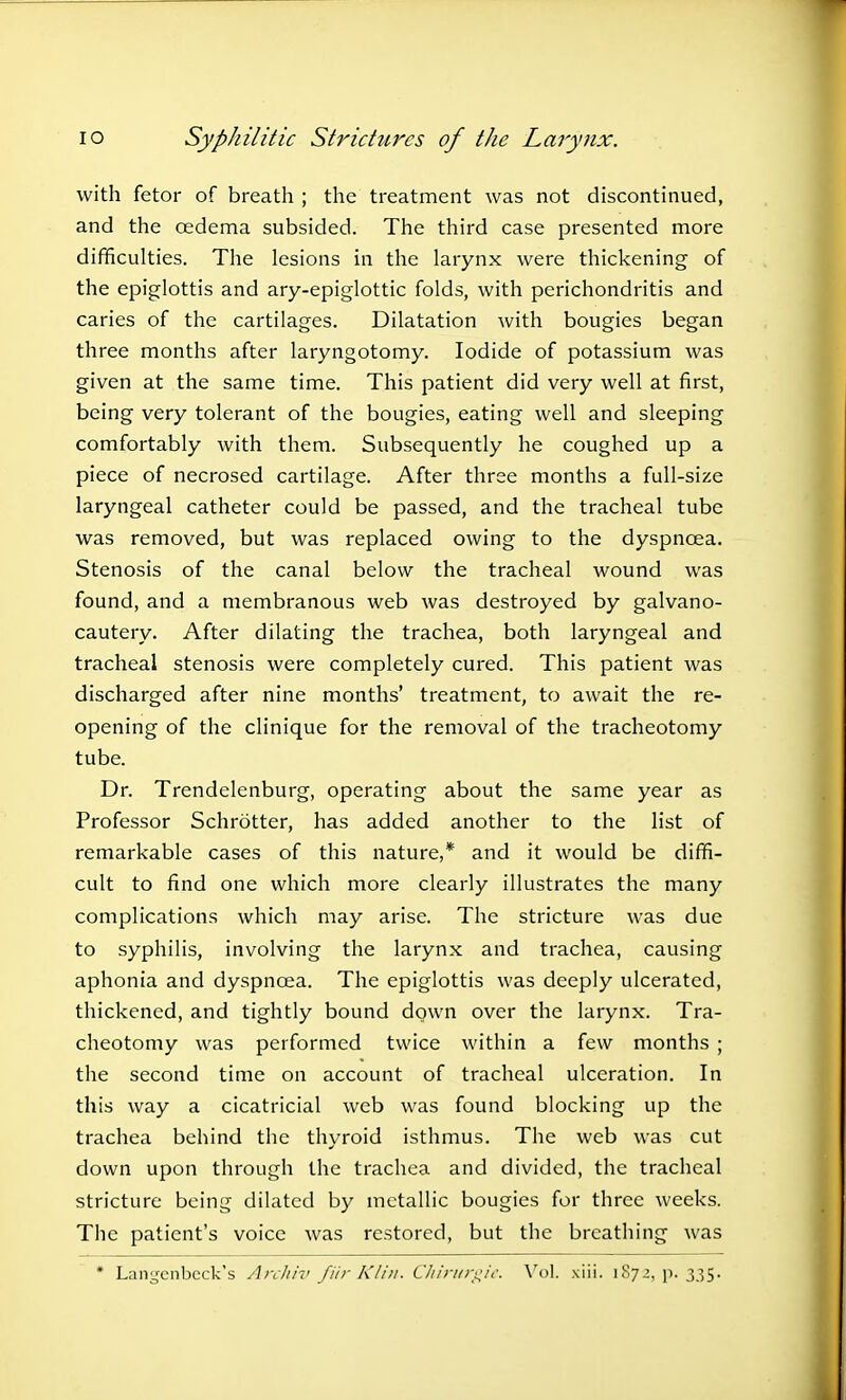 with fetor of breath ; the treatment was not discontinued, and the oedema subsided. The third case presented more difficulties. The lesions in the larynx were thickening of the epiglottis and ary-epiglottic folds, with perichondritis and caries of the cartilages. Dilatation with bougies began three months after laryngotomy. Iodide of potassium was given at the same time. This patient did very well at first, being very tolerant of the bougies, eating well and sleeping comfortably with them. Subsequently he coughed up a piece of necrosed cartilage. After three months a full-size laryngeal catheter could be passed, and the tracheal tube was removed, but was replaced owing to the dyspnoea. Stenosis of the canal below the tracheal wound was found, and a membranous web was destroyed by galvano- cautery. After dilating the trachea, both laryngeal and tracheal stenosis were completely cured. This patient was discharged after nine months' treatment, to await the re- opening of the clinique for the removal of the tracheotomy tube. Dr. Trendelenburg, operating about the same year as Professor Schrdtter, has added another to the list of remarkable cases of this nature,* and it would be diffi- cult to find one which more clearly illustrates the many complications which may arise. The stricture was due to syphilis, involving the larynx and trachea, causing aphonia and dyspnoea. The epiglottis was deeply ulcerated, thickened, and tightly bound down over the larynx. Tra- cheotomy was performed twice within a few months ; the second time on account of tracheal ulceration. In this way a cicatricial web was found blocking up the trachea behind the thyroid isthmus. The web was cut down upon through the trachea and divided, the tracheal stricture being dilated by metallic bougies for three weeks. The patient's voice was restored, but the breathing was * Latagenbeck's Archiv fur Klin. Chirurgie. Vol. xiii. 1872, p< 335.