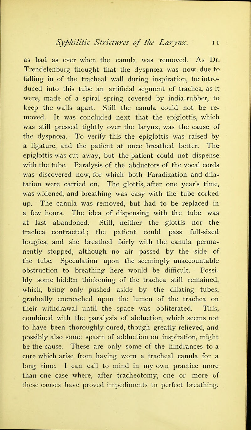 as bad as ever when the canula was removed. As Dr. Trendelenburg thought that the dyspnoea was now due to falling in of the tracheal wall during inspiration, he intro- duced into this tube an artificial segment of trachea, as it were, made of a spiral spring covered by india-rubber, to keep the walls apart. Still the canula could not be re- moved. It was concluded next that the epiglottis, which was still pressed tightly over the larynx, was the cause of the dyspnoea. To verify this the epiglottis was raised by a ligature, and the patient at once breathed better. The epiglottis was cut away, but the patient could not dispense with the tube. Paralysis of the abductors of the vocal cords was discovered now, for which both Faradization and dila- tation were carried on. The glottis, after one year's time, was widened, and breathing was easy with the tube corked up. The canula was removed, but had to be replaced in a few hours. The idea of dispensing with the tube was at last abandoned. Still, neither the glottis nor the trachea contracted; the patient could pass full-sized bougies, and she breathed fairly with the canula perma- nently stopped, although no air passed by the side of the tube. Speculation upon the seemingly unaccountable obstruction to breathing here would be difficult. Possi- bly some hidden thickening of the trachea still remained, which, being only pushed aside by the dilating tubes, gradually encroached upon the lumen of the trachea on their withdrawal until the space was obliterated. This, combined with the paralysis of abduction, which seems not to have been thoroughly cured, though greatly relieved, and possibly also some spasm of adduction on inspiration, might be the cause. These are only some of the hindrances to a cure which arise from having worn a tracheal canula for a long time. I can call to mind in my own practice more than one case where, after tracheotomy, one or more of these causes have proved impediments to perfect breathing.