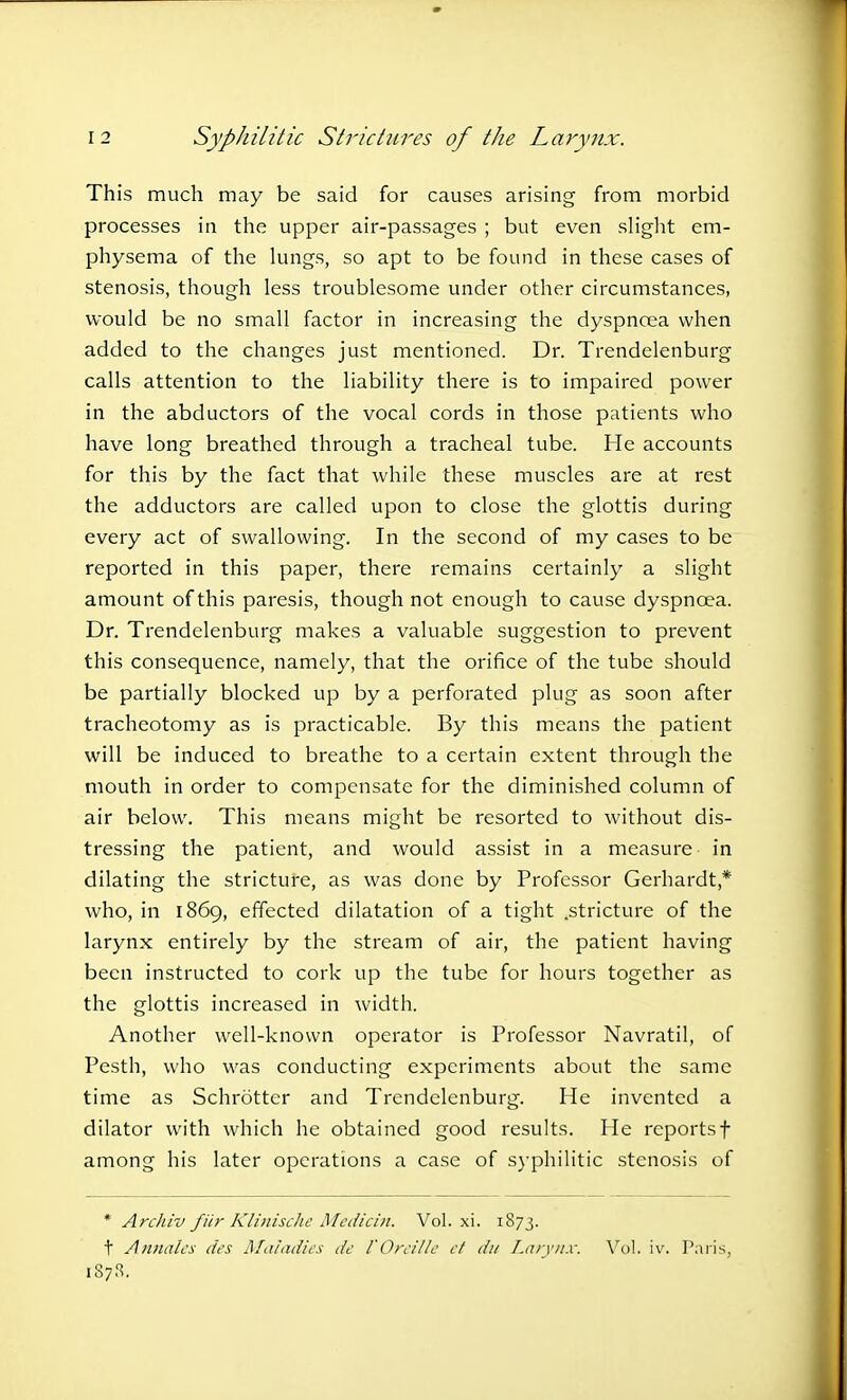 This much may be said for causes arising from morbid processes in the upper air-passages ; but even slight em- physema of the lungs, so apt to be found in these cases of stenosis, though less troublesome under other circumstances, would be no small factor in increasing the dyspnoea when added to the changes just mentioned. Dr. Trendelenburg calls attention to the liability there is to impaired power in the abductors of the vocal cords in those patients who have long breathed through a tracheal tube. He accounts for this by the fact that while these muscles are at rest the adductors are called upon to close the glottis during every act of swallowing. In the second of my cases to be reported in this paper, there remains certainly a slight amount of this paresis, though not enough to cause dyspnoea. Dr. Trendelenburg makes a valuable suggestion to prevent this consequence, namely, that the orifice of the tube should be partially blocked up by a perforated plug as soon after tracheotomy as is practicable. By this means the patient will be induced to breathe to a certain extent through the mouth in order to compensate for the diminished column of air below. This means might be resorted to without dis- tressing the patient, and would assist in a measure in dilating the stricture, as was done by Professor Gerhardt * who, in 1869, effected dilatation of a tight .stricture of the larynx entirely by the stream of air, the patient having been instructed to cork up the tube for hours together as the glottis increased in width. Another well-known operator is Professor Navratil, of Pesth, who was conducting experiments about the same time as Schrotter and Trendelenburg. He invented a dilator with which he obtained good results. He reportsf among his later operations a case of syphilitic stenosis of * Archiv fiir Klinisclie Medicin. Vol. xi. 1873. t Annates des Maladies de VOreille et du Larynx. Vol. iv. Paris, 1878.