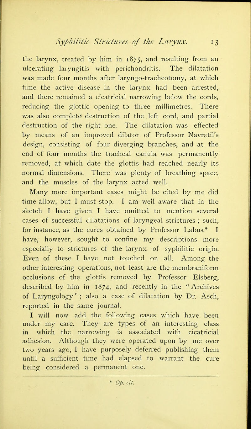 the larynx, treated by him in 1875, and resulting from an ulcerating laryngitis with perichondritis. The dilatation was made four months after laryngo-tracheotomy, at which time the active disease in the larynx had been arrested, and there remained a cicatricial narrowing below the cords, reducing the glottic opening to three millimetres. There was also complete destruction of the left cord, and partial destruction of the right one. The dilatation was effected by means of an improved dilator of Professor Navratil's design, consisting of four diverging branches, and at the end of four months the tracheal canula was permanently removed, at which date the glottis had reached nearly its normal dimensions. There was plenty of breathing space, and the muscles of the larynx acted well. Many more important cases might be cited by me did time allow, but I must stop. I am well aware that in the sketch I have given I have omitted to mention several cases of successful dilatations of laryngeal strictures ; such, for instance, as the cures obtained by Professor Labus.* I have, however, sought to confine my descriptions more especially to strictures of the larynx of syphilitic origin. Even of these I have not touched on all. Among the other interesting operations, not least are the membraniform occlusions of the glottis removed by Professor Elsberg, described by him in 1874, and recently in the Archives of Laryngology ; also a case of dilatation by Dr. Asch, reported in the same journal. I will now add the following cases which have been under my care. They are types of an interesting class in which the narrowing is associated with cicatricial adhesion. Although they were operated upon by me over two years ago, I have purposely deferred publishing them until a sufficient time had elapsed to warrant the cure being considered a permanent one. Op. cit.