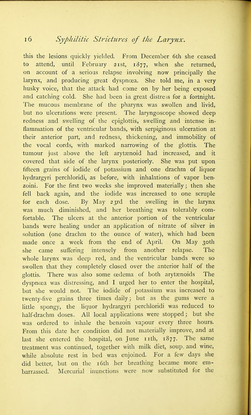 this the lesions quickly yielded. From December 6th she ceased to attend, until February 21st, 1877, when she returned, on account of a serious relapse involving now principally the larynx, and producing great dyspnoea. She told me, in a very husky voice, that the attack had come on by her being exposed and catching cold. She had been in great distress for a fortnight. The mucous membrane of the pharynx was swollen and livid, but no ulcerations were present. The laryngoscope showed deep redness and swelling of the epiglottis, swelling and intense in- flammation of the ventricular bands, with serpiginous ulceration at their anterior part, and redness, thickening, and immobility of the vocal cords, with marked narrowing of the glottis. The tumour just above the left arytaenoid had increased, and it covered that side of the larynx posteriorly. She was put upon fifteen grains of iodide of potassium and one drachm of liquor hydrargyri perchloridi, as before, with inhalations of vapor ben- zoini. For the first two weeks she improved materially; then she fell back again, and the iodide was increased to one scruple for each dose. By May 23rd the swelling in the larynx was much diminished, and her breathing was tolerably com- fortable. The ulcers at the anterior portion of the ventricular bands were healing under an application of nitrate of silver in solution (one drachm to the ounce of water), which had been made once a week from the end of April. On May 30th she came suffering intensely from another relapse. The whole larynx was deep red, and the ventricular bands were so swollen that they completely closed over the anterior half of the glottis. There was also some oedema of both arytsenoids The dyspnoea was distressing, and I urged her to enter the hospital, but she would not. The iodide of potassium was increased to twenty-five grains three times daily; but as the gums were a little spongy, the liquor hydrargyri perchloridi was reduced to half-drachm doses. All local applications were stopped ; but she was ordered to inhale the benzoin vapour every three hours. From this date her condition did not materially improve, and at last she entered the hospital, on June nth, 1877. The same treatment was continued, together with milk diet, soup, and wine, while absolute rest in bed was enjoined. For a few days she did better, but on the 16th her breathing became more em- barrassed. Mercurial inunctions were now substituted for the