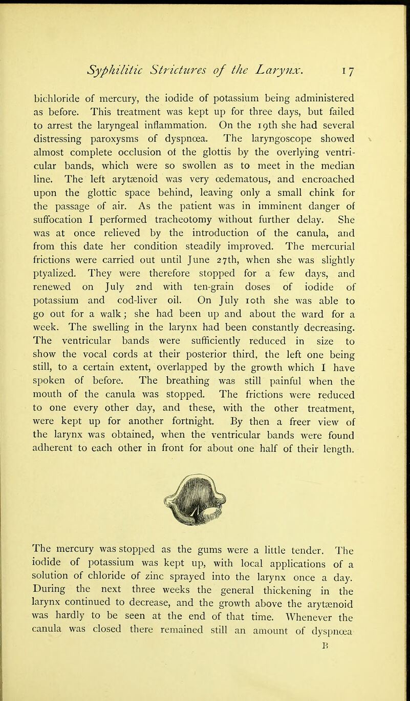 bichloride of mercury, the iodide of potassium being administered as before. This treatment was kept up for three days, but failed to arrest the laryngeal inflammation. On the 19th she had several distressing paroxysms of dyspnoea. The laryngoscope showed almost complete occlusion ot the glottis by the overlying ventri- cular bands, which were so swollen as to meet in the median line. The left arytenoid was very cedematous, and encroached upon the glottic space behind, leaving only a small chink for the passage of air. As the patient was in imminent danger of suffocation I performed tracheotomy without further delay. She was at once relieved by the introduction of the canula, and from this date her condition steadily improved. The mercurial frictions were carried out until June 27th, when she was slightly ptyalized. They were therefore stopped for a few days, and renewed on July 2nd with ten-grain doses of iodide of potassium and cod-liver oil. On July 10th she was able to go out for a walk; she had been up and about the ward for a week. The swelling in the larynx had been constantly decreasing. The ventricular bands were sufficiently reduced in size to show the vocal cords at their posterior third, the left one being still, to a certain extent, overlapped by the growth which I have spoken of before. The breathing was still painful when the mouth of the canula was stopped. The frictions were reduced to one every other day, and these, with the other treatment, were kept up for another fortnight. By then a freer view of the larynx was obtained, when the ventricular bands were found adherent to each other in front for about one half of their length. The mercury was stopped as the gums were a little tender. The iodide of potassium was kept up, with local applications of a solution of chloride of zinc sprayed into the larynx once a day. During the next three weeks the general thickening in the larynx continued to decrease, and the growth above the arytenoid was hardly to be seen at the end of that time. Whenever the canula was closed there remained still an amount of dyspnoea B