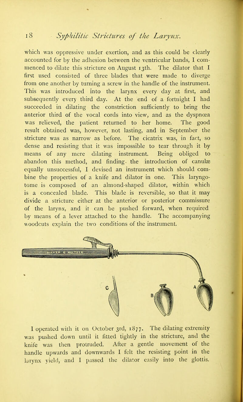 which was oppressive under exertion, and as this could be clearly accounted for by the adhesion between the ventricular bands, I com- menced to dilate this stricture on August 13th. The dilator that I first used consisted of three blades that were made to diverge from one another by turning a screw in the handle of the instrument. This was introduced into the larynx every day at first, and subsequently every third day. At the end of a fortnight I had succeeded in dilating the constriction sufficiently to bring the anterior third of the vocal cords into view, and as the dyspnoea was relieved, the patient returned to her home. The good result obtained was, however, not lasting, and in September the stricture was as narrow as before. The cicatrix was, in fact, so dense and resisting that it was impossible to tear through it by means of any mere dilating instrument. Being obliged to abandon this method, and finding, the introduction of canulae equally unsuccessful, I devised an instrument which should com- bine the properties of a knife and dilator in one. This laryngo- tome is composed of an almond-shaped dilator, within which is a concealed blade. This blade is reversible, so that it may divide a stricture either at the anterior or posterior commissure of the larynx, and it can be pushed forward, when required by means of a lever attached to the handle. The accompanying woodcuts explain the two conditions of the instrument. 1 operated with it on October 3rd, 1877. The dilating extremity was pushed down until it fitted tightly in the stricture, and the knife was then protruded. After a gentle movement of the handle upwards and downwards I felt the resisting point in the larynx yield, and I passed the dilator easily into the glottis.