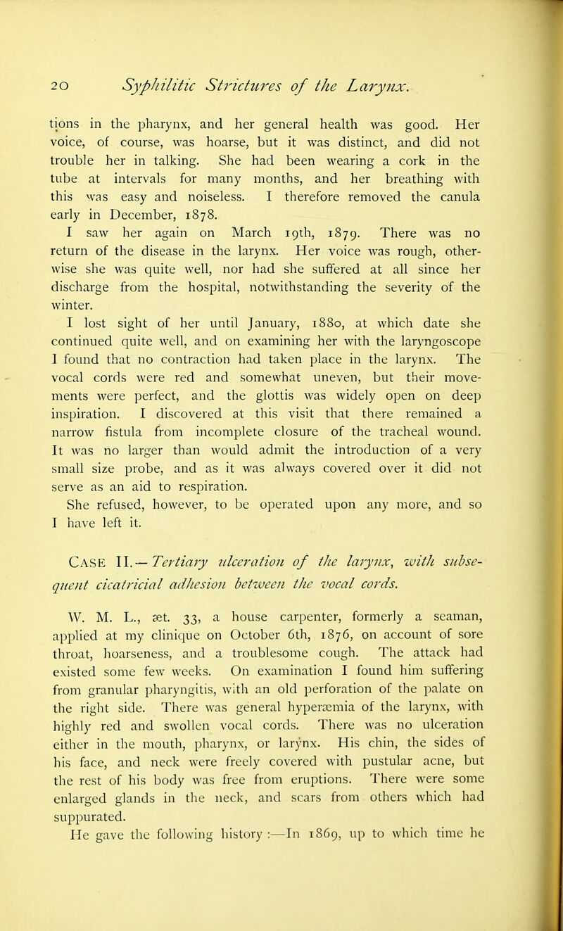 tions in the pharynx, and her general health was good. Her voice, of course, was hoarse, but it was distinct, and did not trouble her in talking. She had been wearing a cork in the tube at intervals for many months, and her breathing with this was easy and noiseless. I therefore removed the canula early in December, 1878. I saw her again on March 19th, 1879. There was no return of the disease in the larynx. Her voice was rough, other- wise she was quite well, nor had she suffered at all since her discharge from the hospital, notwithstanding the severity of the winter. I lost sight of her until January, 1880, at which date she continued quite well, and on examining her with the laryngoscope 1 found that no contraction had taken place in the larynx. The vocal cords were red and somewhat uneven, but their move- ments were perfect, and the glottis was widely open on deep inspiration. I discovered at this visit that there remained a narrow fistula from incomplete closure of the tracheal wound. It was no larger than would admit the introduction of a very small size probe, and as it was always covered over it did not serve as an aid to respiration. She refused, however, to be operated upon any more, and so I have left it. Case II.— Tertiary ulceration of the larynx, with subse- quent cicatricial adhesion between the vocal cords. YV. M. L., set. 33, a house carpenter, formerly a seaman, applied at my clinique on October 6th, 1876, on account of sore throat, hoarseness, and a troublesome cough. The attack had existed some few weeks. On examination I found him suffering from granular pharyngitis, with an old perforation of the palate on the right side. There was general hyperaemia of the larynx, with highly red and swollen vocal cords. There was no ulceration either in the mouth, pharynx, or larynx. His chin, the sides of his face, and neck were freely covered with pustular acne, but the rest of his body was free from eruptions. There were some enlarged glands in the neck, and scars from others which had suppurated. He gave the following history :—In 1869, up to which time he