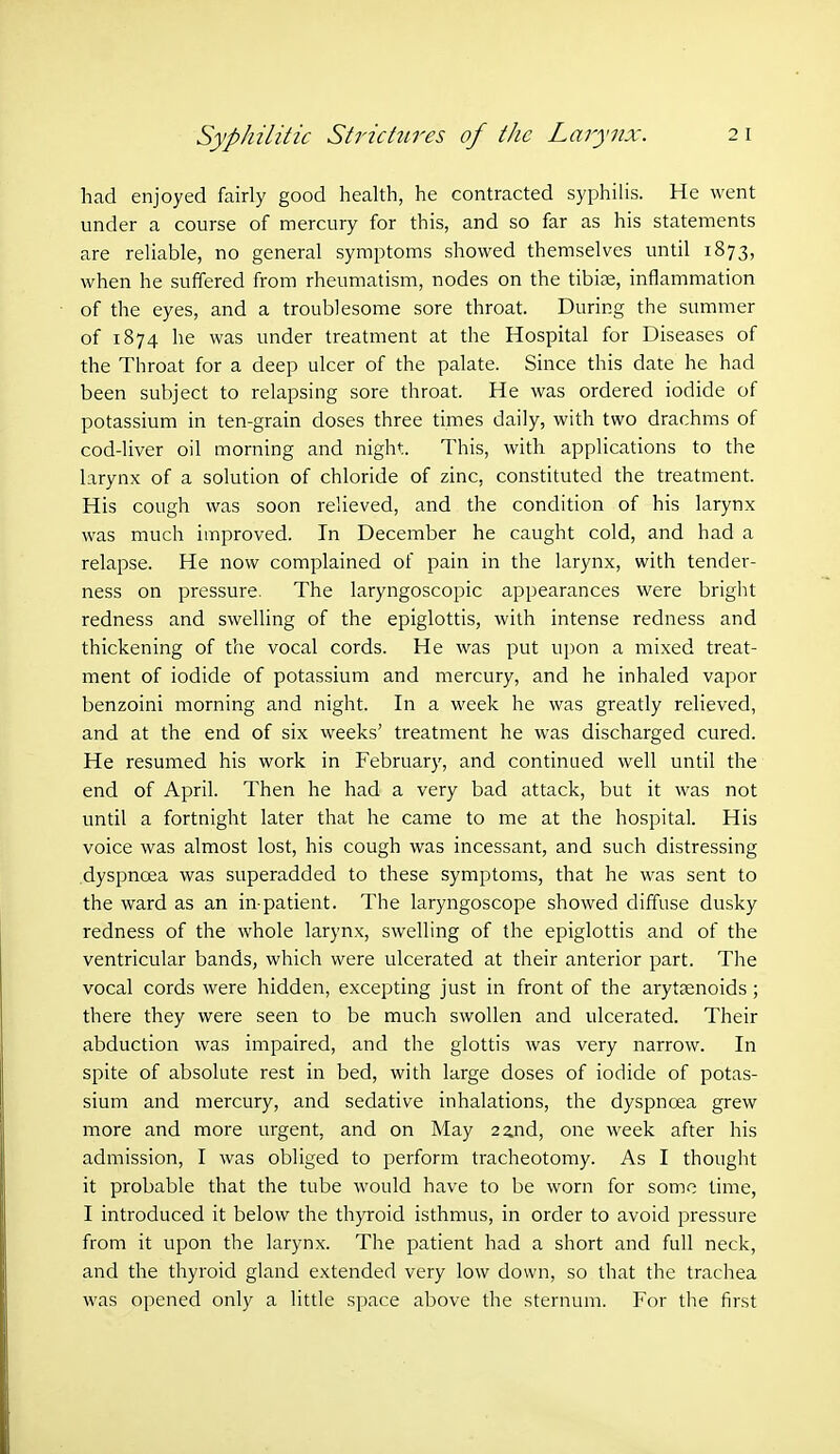 had enjoyed fairly good health, he contracted syphilis. He went under a course of mercury for this, and so far as his statements are reliable, no general symptoms showed themselves until 1873, when he suffered from rheumatism, nodes on the tibiae, inflammation of the eyes, and a troublesome sore throat. During the summer of 1874 he was under treatment at the Hospital for Diseases of the Throat for a deep ulcer of the palate. Since this date he had been subject to relapsing sore throat. He was ordered iodide of potassium in ten-grain doses three times daily, with two drachms of cod-liver oil morning and night. This, with applications to the larynx of a solution of chloride of zinc, constituted the treatment. His cough was soon relieved, and the condition of his larynx was much improved. In December he caught cold, and had a relapse. He now complained of pain in the larynx, with tender- ness on pressure. The laryngoscopic appearances were bright redness and swelling of the epiglottis, with intense redness and thickening of the vocal cords. He was put upon a mixed treat- ment of iodide of potassium and mercury, and he inhaled vapor benzoini morning and night. In a week he was greatly relieved, and at the end of six weeks' treatment he was discharged cured. He resumed his work in February, and continued well until the end of April. Then he had a very bad attack, but it was not until a fortnight later that he came to me at the hospital. His voice was almost lost, his cough was incessant, and such distressing dyspncea was superadded to these symptoms, that he was sent to the ward as an in patient. The laryngoscope showed diffuse dusky redness of the whole larynx, swelling of the epiglottis and of the ventricular bands, which were ulcerated at their anterior part. The vocal cords were hidden, excepting just in front of the arytaenoids ; there they were seen to be much swollen and ulcerated. Their abduction was impaired, and the glottis was very narrow. In spite of absolute rest in bed, with large doses of iodide of potas- sium and mercury, and sedative inhalations, the dyspncea grew more and more urgent, and on May 2 2.nd, one week after his admission, I was obliged to perform tracheotomy. As I thought it probable that the tube would have to be worn for some time, I introduced it below the thyroid isthmus, in order to avoid pressure from it upon the larynx. The patient had a short and full neck, and the thyroid gland extended very low down, so that the trachea was opened only a little space above the sternum. For the first