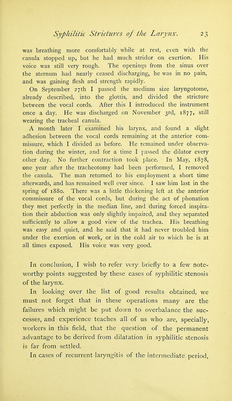 was breathing more comfortably while at rest, even with the canula stopped up, but he had much stridor on exertion. His voice was still very rough. The openings from the sinus over the sternum had nearly ceased discharging, he was in no pain, and was gaining flesh and strength rapidly. On September 27th I passed the medium size laryngotome, already described, into the glottis, and divided the stricture between the vocal cords. After this I introduced the instrument once a day. He was discharged on November 3rd, 1877, still wearing the tracheal canula. A month later I examined his larynx, and found a slight adhesion between the vocal cords remaining at the anterior com- missure, which I divided as before. He remained under observa- tion during the winter, and for a time I passed the dilator every other day. No further contraction took place. In May, 1878, one year after the tracheotomy had been performed, I removed the canula. The man returned to his employment a short time afterwards, and has remained well ever since. I saw him last in the spring of 1880. There was a little thickening left at the anterior commissure of the vocal cords, but during the act of phonation they met perfectly in the median line, and during forced inspira- tion their abduction was only slightly impaired, and they separated sufficiently to allow a good view of the trachea. His breathing was easy and quiet, and he said that it had never troubled him under the exertion of work, or in the cold air to which he is at all times exposed. His voice was very good. In conclusion, I wish to refer very briefly to a few note- worthy points suggested by these cases of syphilitic stenosis of the larynx. In looking over the list of good results obtained, we must not forget that in these operations many are the failures which might be put down to overbalance the suc- cesses, and experience teaches all of us who are, specially, workers in this field, that the question of the permanent advantage to be derived from dilatation in syphilitic stenosis is far from settled. In cases of recurrent laryngitis of the intermediate period,