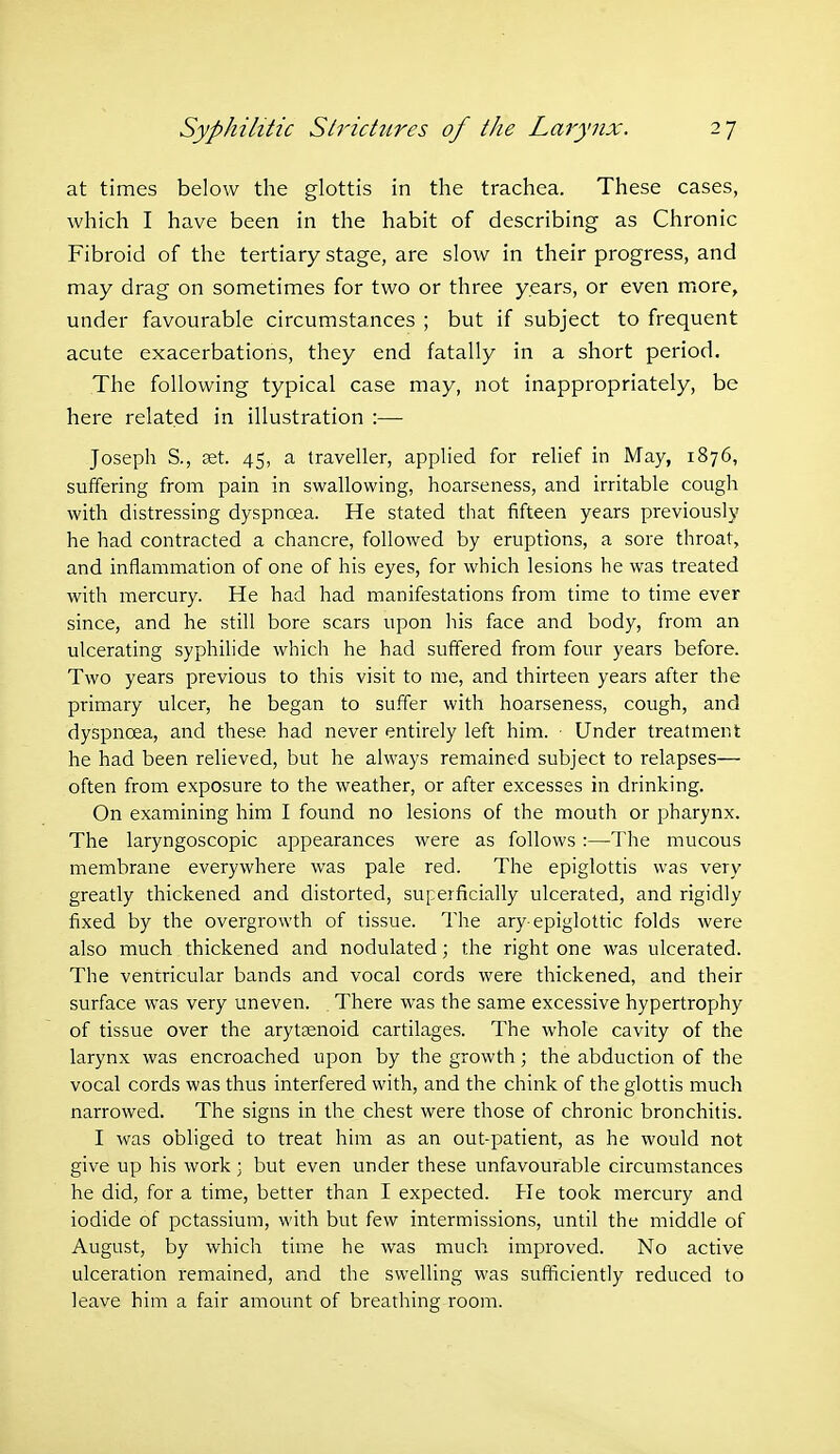 at times below the glottis in the trachea. These cases, which I have been in the habit of describing as Chronic Fibroid of the tertiary stage, are slow in their progress, and may drag on sometimes for two or three years, or even more, under favourable circumstances ; but if subject to frequent acute exacerbations, they end fatally in a short period. The following typical case may, not inappropriately, be here related in illustration :— Joseph S., set. 45, a traveller, applied for relief in May, 1876, suffering from pain in swallowing, hoarseness, and irritable cough with distressing dyspnoea. He stated that fifteen years previously he had contracted a chancre, followed by eruptions, a sore throat, and inflammation of one of his eyes, for which lesions he was treated with mercury. He had had manifestations from time to time ever since, and he still bore scars upon his face and body, from an ulcerating syphilide which he had suffered from four years before. Two years previous to this visit to me, and thirteen years after the primary ulcer, he began to suffer with hoarseness, cough, and dyspnoea, and these had never entirely left him. ■ Under treatment he had been relieved, but he always remained subject to relapses— often from exposure to the weather, or after excesses in drinking. On examining him I found no lesions of the mouth or pharynx. The laryngoscopic appearances were as follows :—The mucous membrane everywhere was pale red. The epiglottis was very greatly thickened and distorted, superficially ulcerated, and rigidly fixed by the overgrowth of tissue. The ary epiglottic folds were also much thickened and nodulated; the right one was ulcerated. The ventricular bands and vocal cords were thickened, and their surface was very uneven. There was the same excessive hypertrophy of tissue over the arytaenoid cartilages. The whole cavity of the larynx was encroached upon by the growth; the abduction of the vocal cords was thus interfered with, and the chink of the glottis much narrowed. The signs in the chest were those of chronic bronchitis. I was obliged to treat him as an out-patient, as he would not give up his work; but even under these unfavourable circumstances he did, for a time, better than I expected. He took mercury and iodide of potassium, with but few intermissions, until the middle of August, by which time he was much improved. No active ulceration remained, and the swelling was sufficiently reduced to leave him a fair amount of breathing room.