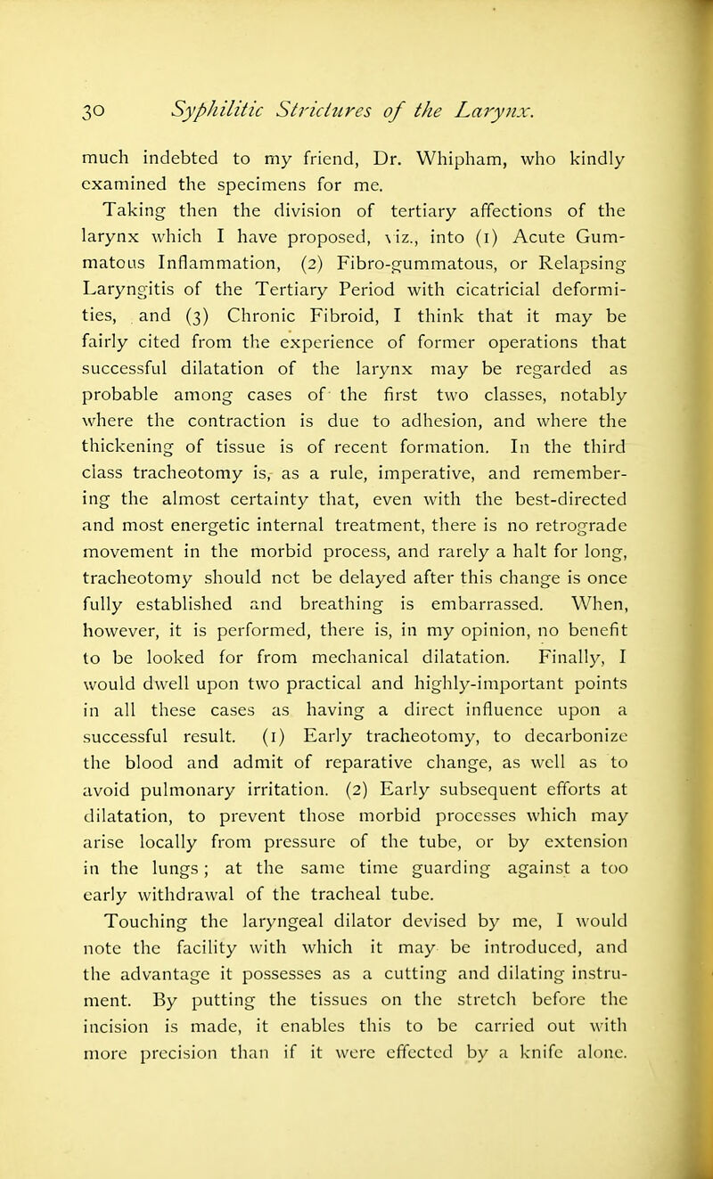 much indebted to my friend, Dr. Whipham, who kindly examined the specimens for me. Taking then the division of tertiary affections of the larynx which I have proposed, viz., into (i) Acute Gum- matous Inflammation, (2) Fibro-gummatous, or Relapsing Laryngitis of the Tertiary Period with cicatricial deformi- ties, and (3) Chronic Fibroid, I think that it may be fairly cited from the experience of former operations that successful dilatation of the larynx may be regarded as probable among cases of the first two classes, notably where the contraction is due to adhesion, and where the thickening of tissue is of recent formation. In the third class tracheotomy is, as a rule, imperative, and remember- ing the almost certainty that, even with the best-directed and most energetic internal treatment, there is no retrograde movement in the morbid process, and rarely a halt for long, tracheotomy should net be delayed after this change is once fully established and breathing is embarrassed. When, however, it is performed, there is, in my opinion, no benefit to be looked for from mechanical dilatation. Finally, I would dwell upon two practical and highly-important points in all these cases as having a direct influence upon a successful result. (1) Early tracheotomy, to decarbonize the blood and admit of reparative change, as well as to avoid pulmonary irritation. (2) Early subsequent efforts at dilatation, to prevent those morbid processes which may arise locally from pressure of the tube, or by extension in the lungs; at the same time guarding against a too early withdrawal of the tracheal tube. Touching the laryngeal dilator devised by me, I would note the facility with which it may be introduced, and the advantage it possesses as a cutting and dilating instru- ment. By putting the tissues on the stretch before the incision is made, it enables this to be carried out with more precision than if it were effected by a knife alone.