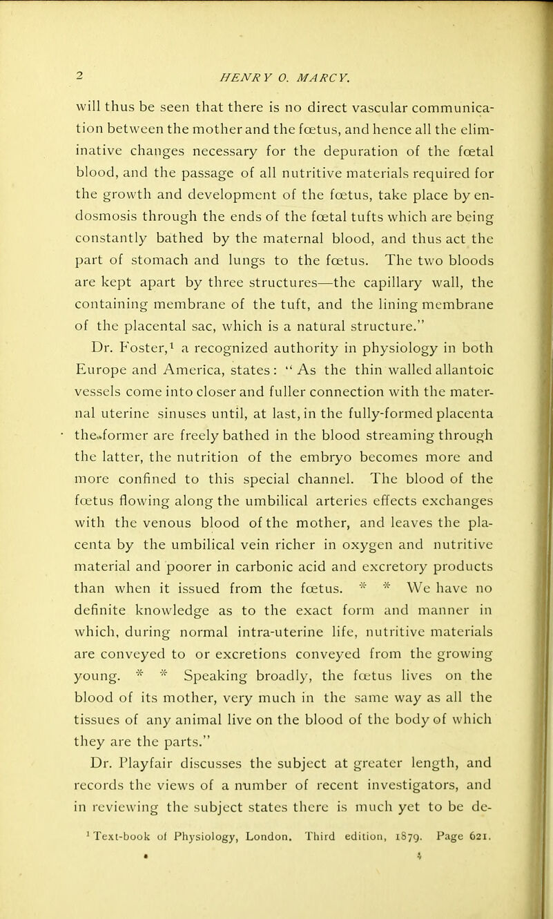 will thus be seen that there is no direct vascular communica- tion between the mother and the foetus, and hence all the elim- inative changes necessary for the depuration of the foetal blood, and the passage of all nutritive materials required for the growth and development of the foetus, take place by en- dosmosis through the ends of the foetal tufts which are being constantly bathed by the maternal blood, and thus act the part of stomach and lungs to the foetus. The two bloods are kept apart by three structures—the capillary wall, the containing membrane of the tuft, and the lining membrane of the placental sac, which is a natural structure. Dr. Foster,^ a recognized authority in physiology in both Europe and America, states: As the thin walled allantoic vessels come into closer and fuller connection with the mater- nal uterine sinuses until, at last, in the fully-formed placenta the..former are freely bathed in the blood streaming through the latter, the nutrition of the embryo becomes more and more confined to this special channel. The blood of the foetus flowing along the umbilical arteries effects exchanges with the venous blood of the mother, and leaves the pla- centa by the umbilical vein richer in oxygen and nutritive material and poorer in carbonic acid and excretory products than when it issued from the foetus. * * We have no definite knowledge as to the exact form and manner in which, during normal intra-uterine life, nutritive materials are conveyed to or excretions conveyed from the growing young. * * Speaking broadly, the fcetus lives on the blood of its mother, very much in the same way as all the tissues of any animal live on the blood of the body of which they are the parts. Dr. riayfair discusses the subject at greater length, and records the views of a ntimber of recent investigators, and in reviewing the subject states there is much yet to be de- ' Text-book of Physiology, London. Third edition, 1879. Page 621. • 4