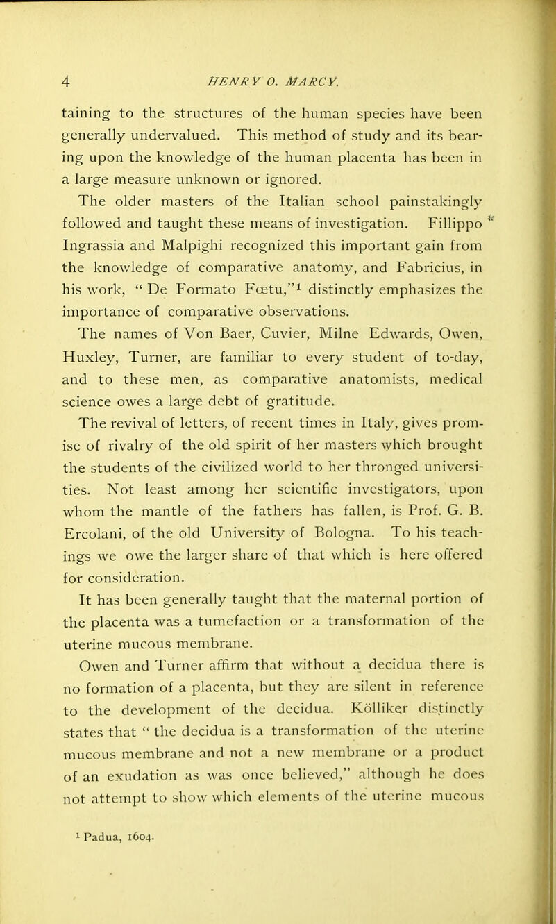 taining to the structures of the human species have been generally undervalued. This method of study and its bear- ing upon the knowledge of the human placenta has been in a large measure unknown or ignored. The older masters of the Italian school painstakingly followed and taught these means of investigation. Fillippo Ingrassia and Malpighi recognized this important gain from the knowledge of comparative anatomy, and Fabricius, in his work,  De P^ormato Foetu,i distinctly emphasizes the importance of comparative observations. The names of Von Baer, Cuvier, Milne Edwards, Owen, Huxley, Turner, are familiar to every student of to-day, and to these men, as comparative anatomists, medical science owes a large debt of gratitude. The revival of letters, of recent times in Italy, gives prom- ise of rivalry of the old spirit of her masters which brought the students of the civilized world to her thronged universi- ties. Not least among her scientific investigators, upon whom the mantle of the fathers has fallen, is Prof. G. B. Ercolani, of the old University of Bologna. To his teach- ings we owe the larger share of that which is here offered for consideration. It has been generally taught that the maternal portion of the placenta was a tumefaction or a transformation of the uterine mucous membrane. Owen and Turner afifirm that without a decidua there is no formation of a placenta, but they are silent in reference to the development of the decidua. Kolliker distinctly states that  the decidua is a transformation of the uterine mucous membrane and not a new membrane or a product of an exudation as was once believed, although he does not attempt to show which elements of the uterine mucous 1 Padua, 1604.