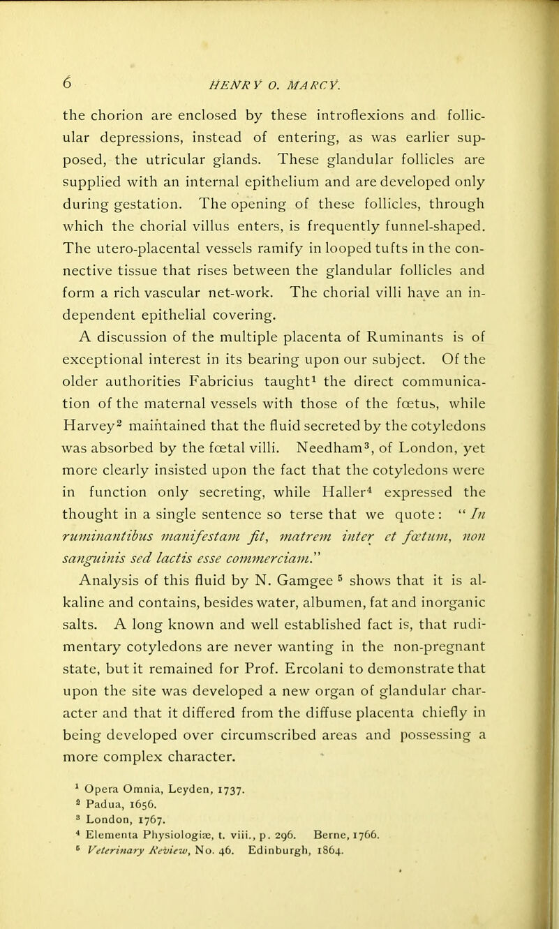 the chorion are enclosed by these introflexions and folHc- ular depressions, instead of entering, as was earlier sup- posed, the utricular glands. These glandular follicles are supplied with an internal epithelium and are developed only during gestation. The opening of these follicles, through which the chorial villus enters, is frequently funnel-shaped. The utero-placental vessels ramify in looped tufts in the con- nective tissue that rises between the glandular follicles and form a rich vascular net-work. The chorial villi have an in- dependent epithelial covering. A discussion of the multiple placenta of Ruminants is of exceptional interest in its bearing upon our subject. Of the older authorities Fabricius taught^ the direct communica- tion of the maternal vessels with those of the foetub, while Harvey^ maintained that the fluid secreted by the cotyledons was absorbed by the fcetal villi. Needham^, of London, yet more clearly insisted upon the fact that the cotyledons were in function only secreting, while Haller* expressed the thought in a single sentence so terse that we quote:  In ruminantibus manifestam fit, matrem inter ct fcctitvi, non sanguinis sed lactis esse commerciani.' Analysis of this fluid by N. Gamgee ^ shows that it is al- kaline and contains, besides water, albumen, fat and inorganic salts. A long known and well established fact is, that rudi- mentary cotyledons are never wanting in the non-pregnant state, but it remained for Prof. Ercolani to demonstrate that upon the site was developed a new organ of glandular char- acter and that it differed from the diffuse placenta chiefly in being developed over circumscribed areas and possessing a more complex character. * Opera Omnia, Leyden, 1737. * Padua, 1656. London, 1767. ■* Elementa Physiologic, t. viii., p. 296. Berne, 1766. ^ yeierinary Review, No. 46. Edinburgh, 1864.