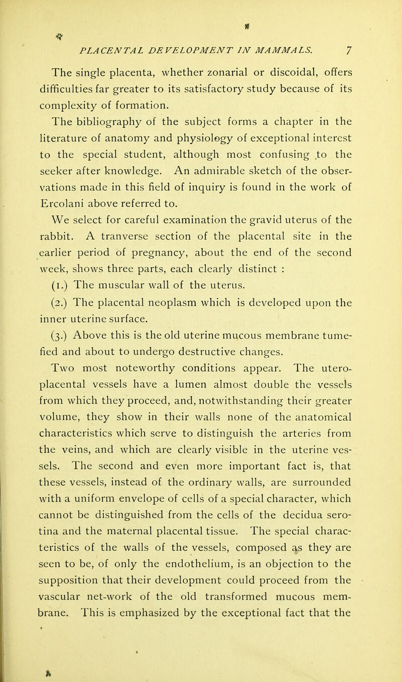 « PLACENTAL DEVELOPMENT LN MAMMALS. 7 The single placenta, whether zonarial or discoidal, offers difficulties far greater to its satisfactory study because of its complexity of formation. The bibliography of the subject forms a chapter in the literature of anatomy and physiology of exceptional interest to the special student, although most confusing to the seeker after knowledge. An admirable sketch of the obser- vations made in this field of inquiry is found in the work of Ercolani above referred to. We select for careful examination the gravid uterus of the rabbit. A tranverse section of the placental site in the earlier period of pregnancy, about the end of the second week, shows three parts, each clearly distinct : (i.) The muscular wall of the uterus. (2.) The placental neoplasm which is developed upon the inner uterine surface. (3.) Above this is the old uterine mucous membrane tume- fied and about to undergo destructive changes. Two most noteworthy conditions appear. The utero- placental vessels have a lumen almost double the vessels from which they proceed, and, notwithstanding their greater volume, they show in their walls none of the anatomical characteristics which serve to distinguish the arteries from the veins, and which are clearly visible in the uterine ves- sels. The second and even more important fact is, that these vessels, instead of the ordinary walls, are surrounded with a uniform envelope of cells of a special character, which cannot be distinguished from the cells of the decidua sero- tina and the maternal placental tissue. The special charac- teristics of the walls of the vessels, composed as they are seen to be, of only the endothelium, is an objection to the supposition that their development could proceed from the vascular net-work of the old transformed mucous mem- brane. This is emphasized by the exceptional fact that the