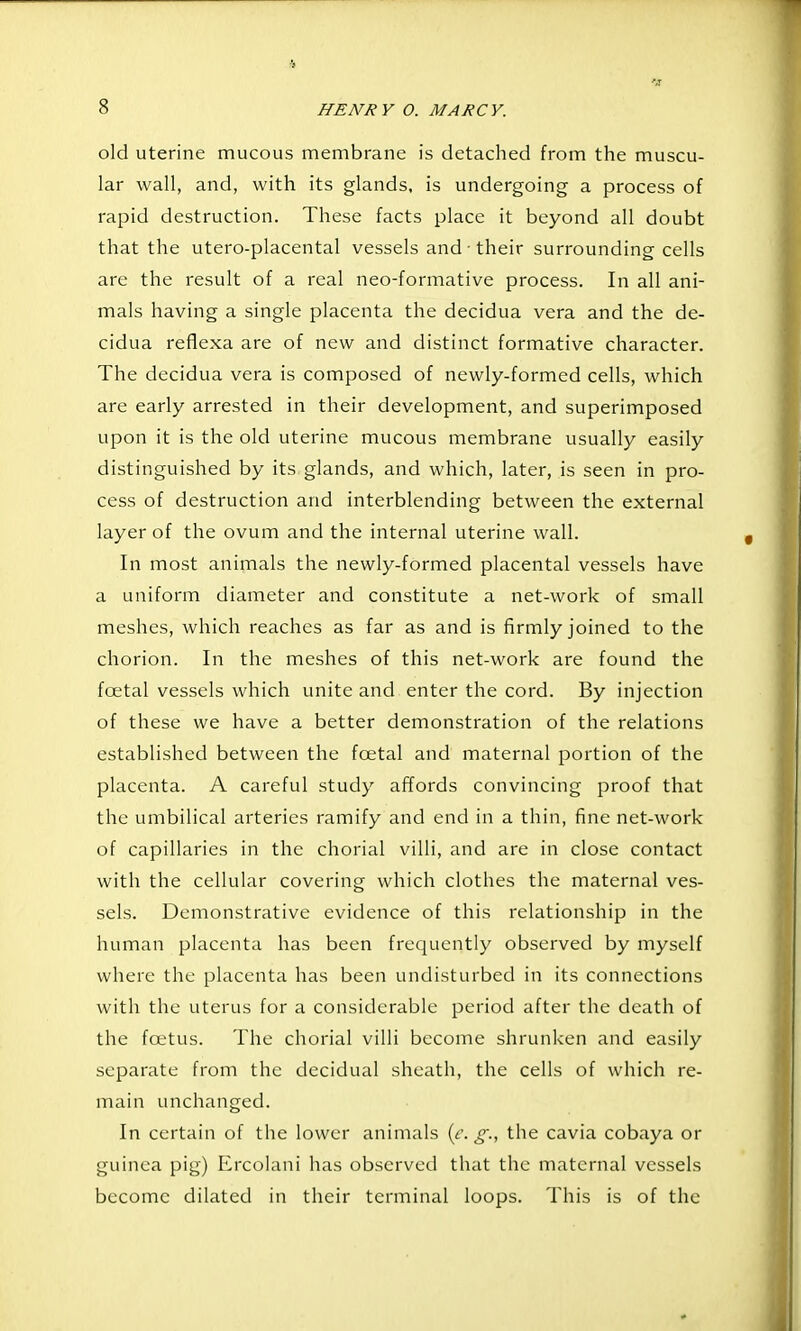 old uterine mucous membrane is detached from the muscu- lar wall, and, with its glands, is undergoing a process of rapid destruction. These facts place it beyond all doubt that the utero-placental vessels and • their surrounding cells are the result of a real neo-formative process. In all ani- mals having a single placenta the decidua vera and the de- cidua reflexa are of new and distinct formative character. The decidua vera is composed of newly-formed cells, which are early arrested in their development, and superimposed upon it is the old uterine mucous membrane usually easily distinguished by its glands, and which, later, is seen in pro- cess of destruction and interblending between the external layer of the ovum and the internal uterine wall. In most animals the newly-formed placental vessels have a uniform diameter and constitute a net-work of small meshes, which reaches as far as and is firmly joined to the chorion. In the meshes of this net-work are found the foetal vessels which unite and enter the cord. By injection of these we have a better demonstration of the relations established between the foetal and maternal portion of the placenta. A careful study affords convincing proof that the umbilical arteries ramify and end in a thin, fine net-work of capillaries in the chorial villi, and are in close contact with the cellular covering which clothes the maternal ves- sels. Demonstrative evidence of this relationship in the human placenta has been frequently observed by myself where the placenta has been undisturbed in its connections with the uterus for a considerable period after the death of the foetus. The chorial villi become shrunken and easily separate from the decidual sheath, the cells of which re- main unchanged. In certain of the lower animals [f. g., the cavia cobaya or guinea pig) Ercolani has observed that the maternal vessels become dilated in their terminal loops. This is of the