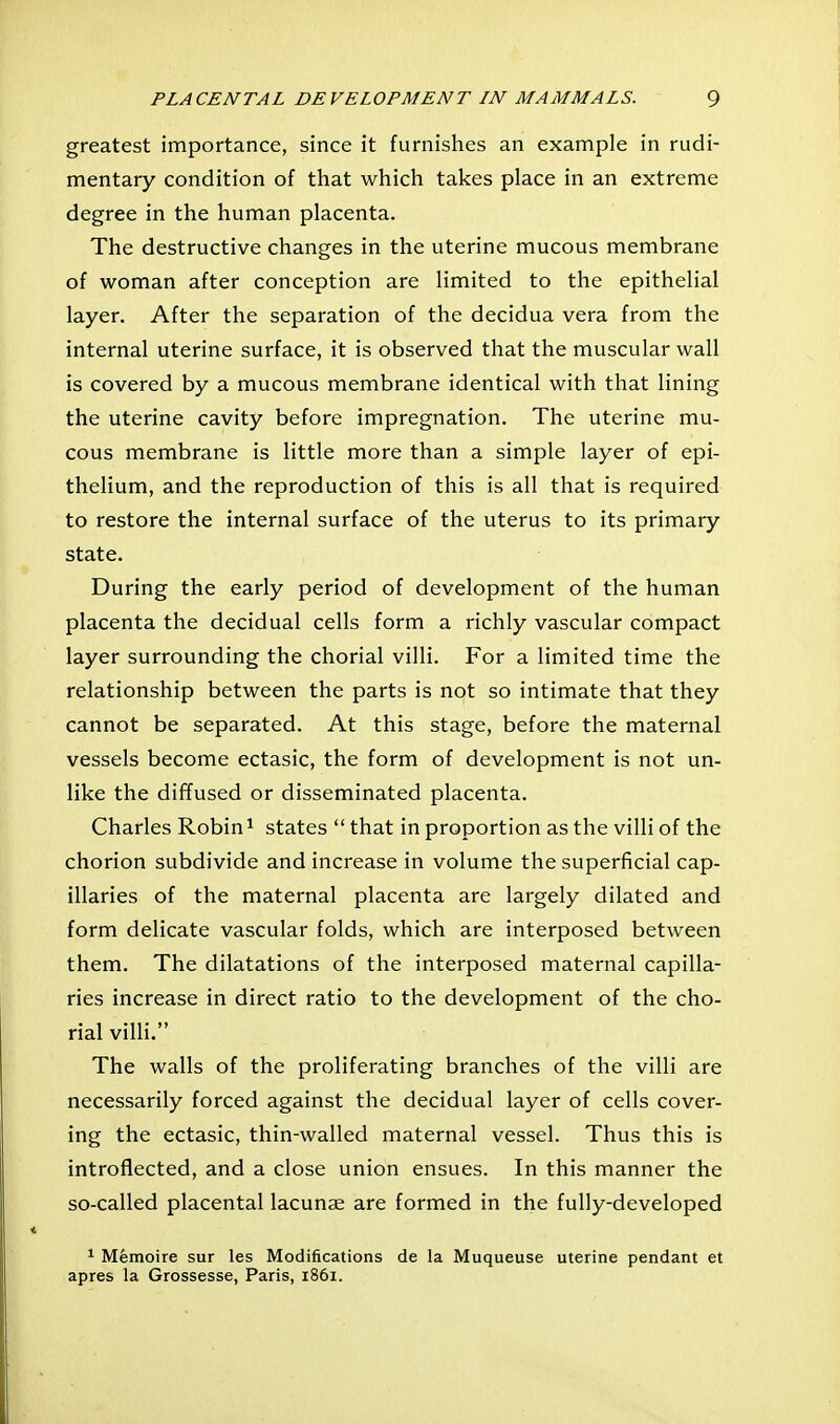 greatest importance, since it furnishes an example in rudi- mentary condition of that which takes place in an extreme degree in the human placenta. The destructive changes in the uterine mucous membrane of woman after conception are limited to the epithelial layer. After the separation of the decidua vera from the internal uterine surface, it is observed that the muscular wall is covered by a mucous membrane identical with that lining the uterine cavity before impregnation. The uterine mu- cous membrane is little more than a simple layer of epi- thelium, and the reproduction of this is all that is required to restore the internal surface of the uterus to its primary state. During the early period of development of the human placenta the decidual cells form a richly vascular compact layer surrounding the chorial villi. For a limited time the relationship between the parts is not so intimate that they cannot be separated. At this stage, before the maternal vessels become ectasic, the form of development is not un- like the diffused or disseminated placenta. Charles Robin ^ states  that in proportion as the villi of the chorion subdivide and increase in volume the superficial cap- illaries of the maternal placenta are largely dilated and form delicate vascular folds, which are interposed between them. The dilatations of the interposed maternal capilla- ries increase in direct ratio to the development of the cho- rial villi. The walls of the proliferating branches of the villi are necessarily forced against the decidual layer of cells cover- ing the ectasic, thin-walled maternal vessel. Thus this is introflected, and a close union ensues. In this manner the so-called placental lacunae are formed in the fully-developed 1 Memoire sur les Modifications de la Muqueuse uterine pendant et apres la Grossesse, Paris, 1861.