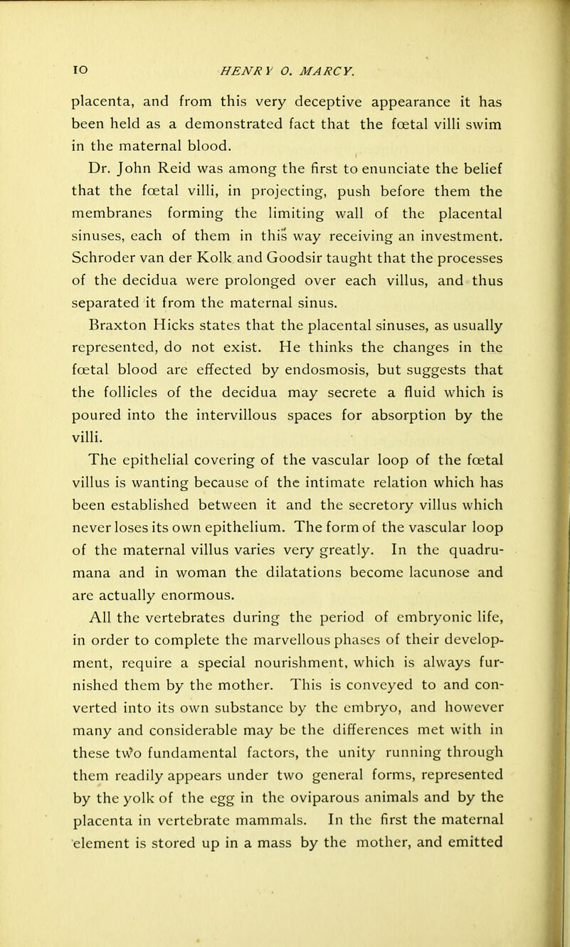 placenta, and from this very deceptive appearance it has been held as a demonstrated fact that the foetal villi swim in the maternal blood. Dr. John Reid was among the first to enunciate the belief that the fcetal villi, in projecting, push before them the membranes forming the limiting wall of the placental sinuses, each of them in this way receiving an investment. Schroder van der Kolk and Goodsir taught that the processes of the decidua were prolonged over each villus, and thus separated it from the maternal sinus. Braxton Hicks states that the placental sinuses, as usually represented, do not exist. He thinks the changes in the foetal blood are effected by endosmosis, but suggests that the follicles of the decidua may secrete a fluid which is poured into the intervillous spaces for absorption by the villi. The epithelial covering of the vascular loop of the foetal villus is wanting because of the intimate relation which has been established between it and the secretory villus which never loses its own epithelium. The form of the vascular loop of the maternal villus varies very greatly. In the quadru- mana and in woman the dilatations become lacunose and are actually enormous. All the vertebrates during the period of embryonic life, in order to complete the marvellous phases of their develop- ment, require a special nourishment, which is always fur- nished them by the mother. This is conveyed to and con- verted into its own substance by the embryo, and however many and considerable may be the differences met with in these t\^?o fundamental factors, the unity running through them readily appears under two general forms, represented by the yolk of the egg in the oviparous animals and by the placenta in vertebrate mammals. In the first the maternal element is stored up in a mass by the mother, and emitted