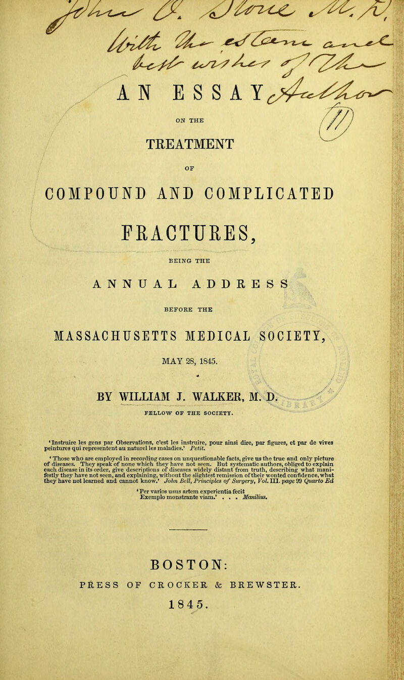 AN E S S A Y^^^C^;^^ TREATMENT COMPOUND AND COMPLICATED FRACTURES, BEING THE ANNUAL ADDRESS BEFORE THE MASSACHUSETTS MEDICAL SOCIETY, MAY 28, 1845. ■A BY WILLIAM J. WALKER, M. D. -^^.^^ V FELLOW OF THE SOCIETY. *Instruire les gens par Observations, c'est les instruire, pour oinsi dire, par figures, et par de vivea peintures qui representent au naturel les maladies.' Peiit. * Those who are employed in recording cosea on unquestionable facts, give us the true and only picture of diseases. They speak of none which they have not seen. But systematic authors, obliged to explain each disease in its order, give descriptions of diseases widely distint from truth, describing what mani- festly they have not seen, and explaining, without the slightest remission of their wonted confidence, what they have not learned and cannot know.* John Bell, Principles of Surgeryy Vol. III. yage 99 Quarto Ed * Per varios usus artem experientia fecit Exemplo monstraute viam.* . . • Mcodlivs, PRESS OF BOSTON: CROCKER & BREWSTER. 1845.