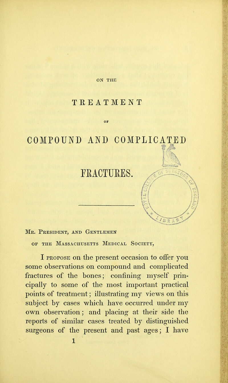 ON THE TREATMENT COMPOUND AND COMPLICATED Mr. President, and Gentlemen OF THE Massachusetts Medical Societt, I PROPOSE on the present occasion to offer you some observations on compound and complicated fractures of the bones; confining myself prin- cipally to some of the most important practical points of treatment; illustrating my views on this subject by cases which have occurred under my own observation; and placing at their side the reports of similar cases treated by distinguished surgeons of the present and past ages; I have EEACTUEES.