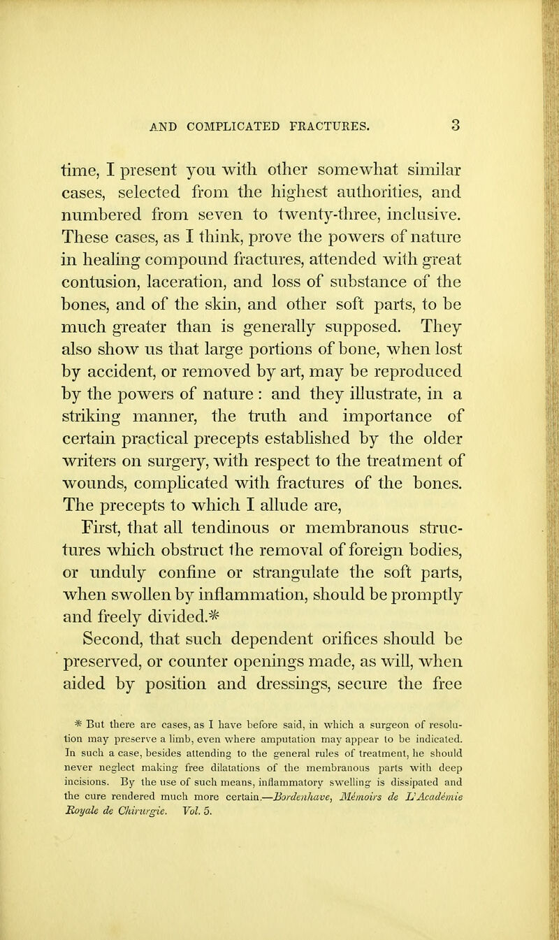 time, I present you with other somewhat similar cases, selected from the highest authorities, and numbered from seven to twenty-three, inclusive. These cases, as I think, prove the powers of nature in healing compound fractures, attended with great contusion, laceration, and loss of substance of the bones, and of the skin, and other soft parts, to be much greater than is generally supposed. They also show us that large portions of bone, when lost by accident, or removed by art, may be reproduced by the powers of nature : and they illustrate, in a striking manner, the truth and importance of certain practical precepts established by the older writers on surgery, with respect to the treatment of wounds, comphcated with fractures of the bones. The precepts to which I allude are, First, that all tendinous or membranous struc- tures which obstruct the removal of foreign bodies, or unduly confine or strangulate the soft parts, when swollen by inflammation, should be promptly and freely divided.^ Second, that such dependent orifices should be preserved, or counter openings made, as will, when aided by position and dressmgs, secure the free * But there are cases, as I have hefore said, in which a surgeon of resoUi- tion may preserve a hmb, even where amputation may appear to be indicated. In such a case, besides attending to the general rules of treatment, he should never neglect making free dilatations of the membranous parts with deep incisions. By the use of such means, inflammatory swelling is dissipated and the cure rendered much more certain.—Bordenliave, Mimoirs de UAcadhnie Royale de Chinir^ie. Vol. 5.