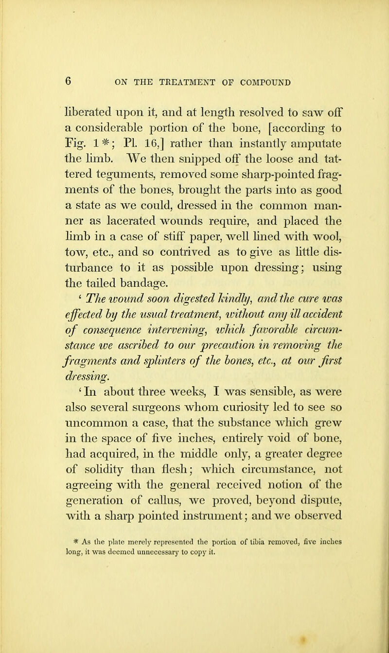 liberated upon it, and at length resolved to saw off a considerable portion of the bone, [according to Fig. 1^; PI. 16,] rather than instantly amputate the limb. We then snipped off the loose and tat- tered teguments, removed some sharp-pointed frag- ments of the bones, brought the parts mto as good a state as we could, dressed in the common man- ner as lacerated wounds require, and placed the limb in a case of stiff paper, well luied with wool, tow, etc., and so contrived as to give as Uttle dis- turbance to it as possible upon dressmg; using the tailed bandage. ' The wound soon digested Idndly, and the cure was effected hy the usual treatment, ivithout any ill accident of consequence intervening, ivhich favorable circum- stance we ascribed to our precaution in removing the fragments and splinters of the bones, etc., at our first dressing. ' Li about three weeks, I was sensible, as were also several surgeons whom curiosity led to see so uncommon a case, that the substance wliich grew in the space of five inches, entirely void of bone, had acquired, in the middle only, a greater degree of solidity than flesh; which circumstance, not agreeing with the general received notion of the generation of caUus, we proved, beyond dispute, with a sharp pointed instrument; and we observed * As llie plate merely represcnled the portion of tibia removed, five inches long, it was deemed unnecessary to copy it.