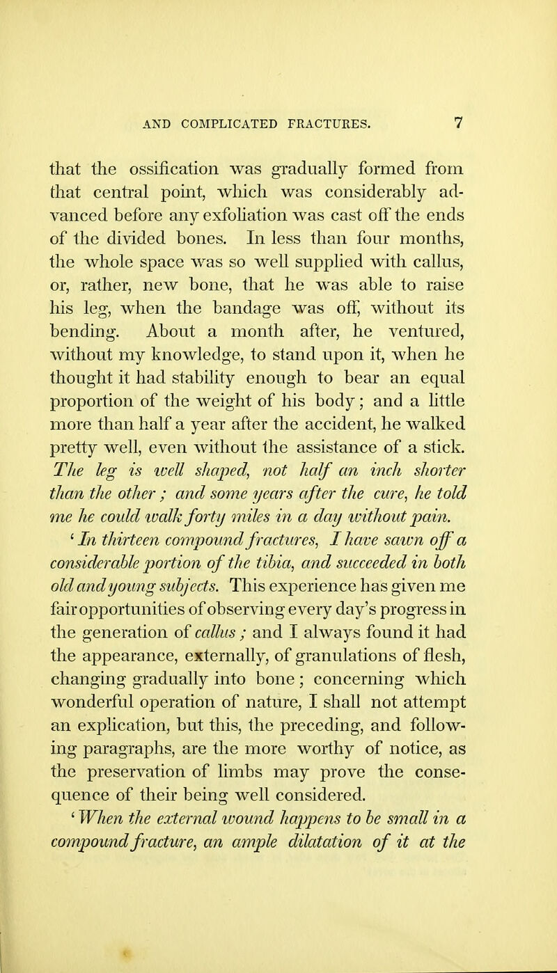 that the ossification was gradually formed from that central point, which was considerably ad- vanced before any exfoUation was cast off the ends of the divided bones. In less than four months, the whole space was so well supplied with callus, or, rather, new bone, that he was able to raise his leg, when the bandage was off, without its bending. About a month after, he ventured, without my knowledge, to stand upon it, when he thought it had stability enough to bear an equal proportion of the weight of his body; and a httle more than half a year after the accident, he walked pretty well, even without the assistance of a stick. The kg is ivell shaped, not half an inch shorter than the other ; and some years after the cure, he told me he coidd walk forty miles in a day ivitho ut pain. ^ In thirteen compound fractures, I have sawn off a considerable portion of the tibia, and succeeded in both old and young subjects. This experience has given me fair opportunities of observing every day's progress in the generation of callus ; and I always found it had the appearance, externally, of granulations of flesh, changing gradually into bone ; concerning which wonderful operation of nature, I shall not attempt an explication, but this, the preceding, and follow- ing paragraphs, are the more worthy of notice, as the preservation of limbs may prove the conse- quence of their being well considered. ' When the external ivound happens to be small in a compound fracture, an ample dilatation of it at the