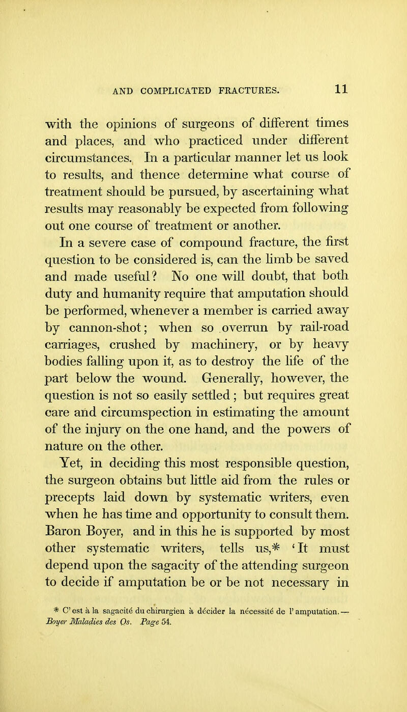 with the opmions of surgeons of different times and places, and who practiced under different circumstances. In a particular manner let us look to results, and thence determine what course of treatment should be pursued, by ascertaining what results may reasonably be expected from following out one course of treatment or another. In a severe case of compound fracture, the first question to be considered is, can the hmb be saved and made useful? No one will doubt, that both duty and humanity require that amputation should be performed, whenever a member is carried away by cannon-shot; when so overrun by rail-road carriages, crushed by machinery, or by heavy bodies falling upon it, as to destroy the life of the part below the wound. Generally, however, the question is not so easily settled ; but requires great care and circumspection in estimating the amount of the injury on the one hand, and the powers of nature on the other. Yet, in deciding this most responsible question, the surgeon obtains but little aid from the rules or precepts laid down by systematic writers, even when he has time and opportunity to consult them. Baron Boyer, and in this he is supported by most other systematic writers, tells us,^ 'It must depend upon the sagacity of the attending surgeon to decide if amputation be or be not necessary in * C est a la sagacity du chirurgien a decider la necessity de 1' amputation. — Boyer Maladies des Os. Page 54.