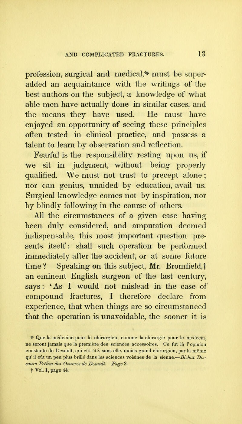 profession, surgical and medical,^ must be super- added an acquaintance with the writings of the best authors on the subject, a knowledge of what able men have actually done in similar cases, and the means they have used. He must have enjoyed an opportunity of seeing these principles often tested in chnical practice, and possess a talent to learn by observation and reflection. Fearful is the responsibility resting upon us, if we sit in judgment, without being properly quahtied. We must not trust to precept alone ; nor can genius, unaided by education, avail us. Surgical knowledge comes not by inspiration, nor by bhndly following in the course of others. All the circumstances of a given case having been duly considered, and amputation deemed indispensable, this most important question pre- sents itself: shall such operation be performed immediately after the accident, or at some future time ? Speaking on this subject, Mr. Bromfield,t an eminent English surgeon of the last century, says: * As I would not mislead in the case of compound fractures, I therefore declare from experience, that when things are so circumstanced that the operation is unavoidable, the sooner it is * Que la mi^decine pour le chirurgien, comme la chirurgie pour le m^decin. ne seront jamais que la premiere des sciences accessoires. Ce fut la 1'opinion constante de Desault, qui eut ^t^, sans elle, moins grand chirurgien, par la meme qu' il eut un peu plus brillt? dans les sciences voisines de la sienne.—Bicluit Dis- cows Prelim ties Oeiwres de Desault. Page 3. t Vol. 1, page 44.