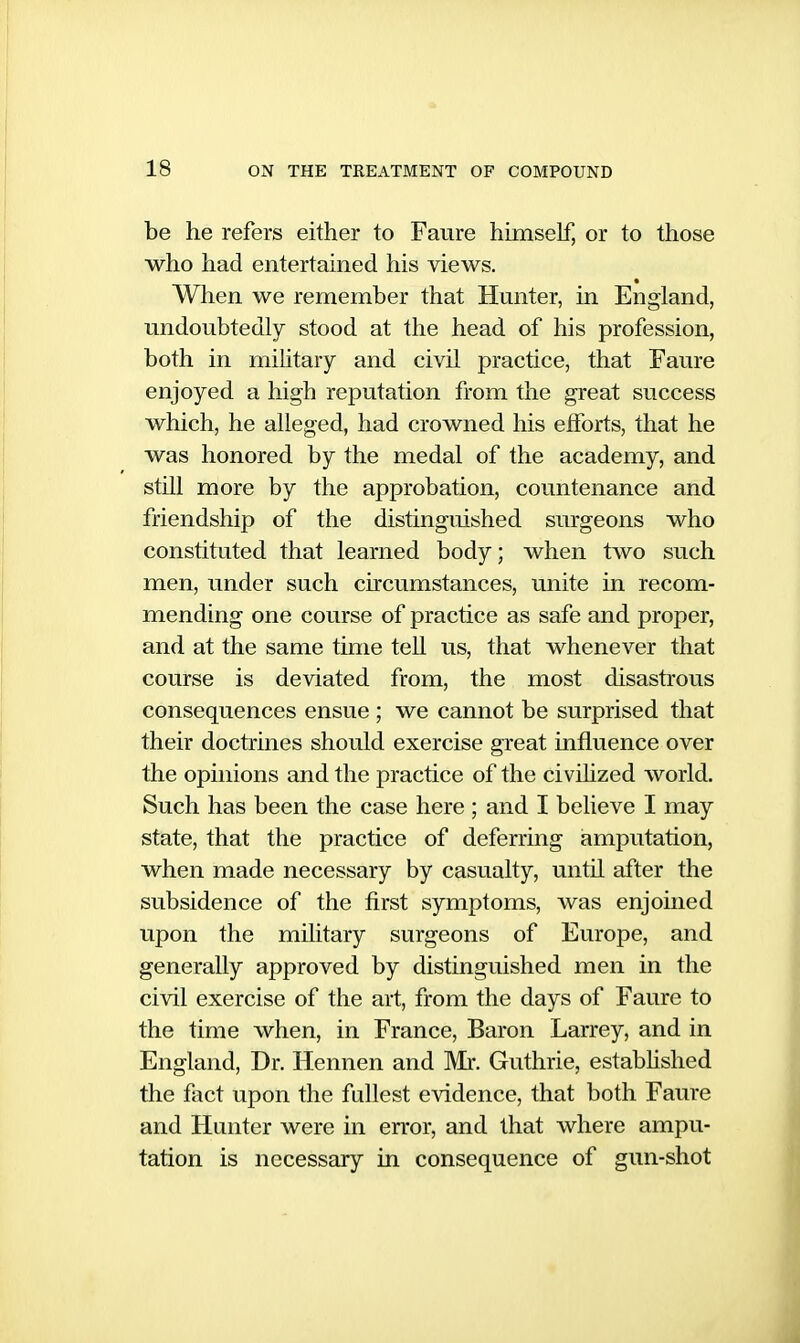 be he refers either to Faure himseF, or to those who had entertained his views. When we remember that Hunter, in England, undoubtedly stood at the head of his profession, both in mihtary and civil practice, that Faure enjoyed a high reputation from the great success which, he alleged, had crowned his efforts, that he was honored by the medal of the academy, and stUl more by the approbation, countenance and friendship of the distinguished surgeons who constituted that learned body; when two such men, under such circumstances, unite in recom- mending one course of practice as safe and proper, and at the same time tell us, that whenever that course is deviated from, the most disastrous consequences ensue ; we cannot be surprised that their doctrines should exercise great influence over the opinions and the practice of the civihzed world. Such has been the case here ; and I believe I may state, that the practice of deferring amputation, when made necessary by casualty, until after the subsidence of the first symptoms, was enjoined upon the military surgeons of Europe, and generally approved by distinguished men in the civil exercise of the art, from the days of Faure to the time when, in France, Baron Larrey, and in England, Dr. Hennen and Mr. Guthrie, estabhshed the fact upon the fullest evidence, that both Faure and Hunter were in error, and that where ampu- tation is necessary in consequence of gun-shot