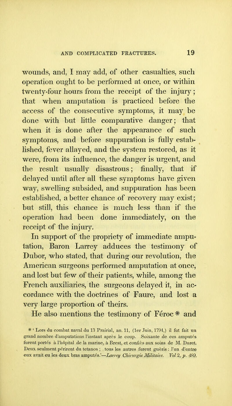 wounds, and, I may add, of other casualties, such operation ought to be performed at once, or within twenty-four hours from the receipt of the injury; that when amputation is practiced before the access of the consecutive symptoms, it may be done with but httle comparative danger; that when it is done after the appearance of such symptoms, and before suppuration is fully estab- lished, fever allayed, and the system restored, as it were, from its influence, the danger is urgent, and the result usually disastrous; finally, that if delayed until after all these symptoms have given way, swelUng subsided, and suppuration has been estabhshed, abetter chance of recovery may exist; but still, this chance is miich less than if the operation had been done immediately, on the receipt of the injury. In support of the propriety of immediate ampu- tation. Baron Larrey adduces the testimony of Dubor, who stated, that during our revolution, the American surgeons performed amputation at once, and lost but few of then* patients, while, among the French auxiliaries, the surgeons delayed it, in ac- cordance with the doctrines of Faure, and lost a very large proportion of theirs. He also mentions the testimony of Feroc ^ and * ' Lors du combat naval du 13 Prairial, an. 11, (ler Juin, 1794,) il fut fait un grand nombre d'amputations I'instant apres le coup. Soixante de ces ampules furent portC;s a I'hdpital de la marine, a Brest, et coniics aux soins de M. Buret. Deux, seulment ptfrirent du tetanos ; tons les autres furent gueris ; Tun d'entre eux avail eu les deux bras ampules.'—Larrey Chimrgie Militaire. Vol 2, p. 4S9.