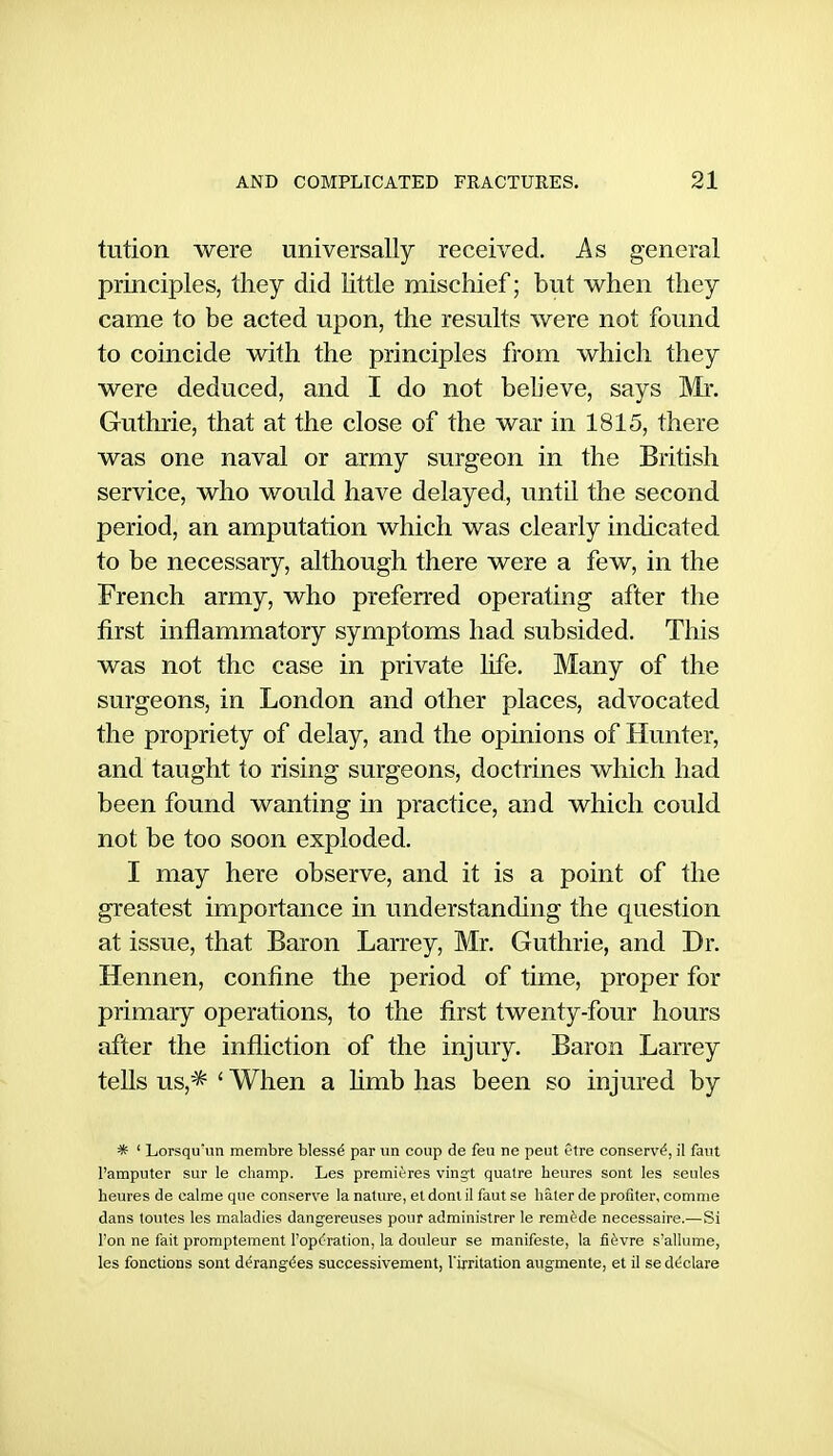 tution were universally received. As general principles, they did little mischief; but when they came to be acted upon, the results were not found to coincide with the principles from which they were deduced, and I do not believe, says Mr. Guthrie, that at the close of the war in 1815, there was one naval or army surgeon in the British service, who would have delayed, until the second period, an amputation which was clearly indicated to be necessary, although there were a few, in the French army, who preferred operating after the first inflammatory symptoms had subsided. This was not the case in private life. Many of the surgeons, in London and other places, advocated the propriety of delay, and the opinions of Hunter, and taught to rising surgeons, doctrines which had been found wanting in practice, and which could not be too soon exploded. I may here observe, and it is a point of the greatest importance in understanding the question at issue, that Baron Larrey, Mr. Guthrie, and Dr. Hennen, confine the period of time, proper for primary operations, to the first twenty-four hours after the infliction of the injury. Baron Larrey tells us,'* ' When a limb has been so injured by * ' Lorsqu'un membre bless^ par un coup de feu ne pent f-tre conserve, il faiit I'amputer sur le champ. Les premieres vingt quatre heures sont les seules heures de calme que conserve la nature, el doni il faut se hater de profiter, comme dans toutes les maladies dangereuses pour administrer le remfrde necessaire.—Si I'on ne fait promptement l'op(;ration, la douleur se manifeste, la fi6vre s'allume, les fonctions sont d(?rang^es successivement, Virritation augmente, et il se declare