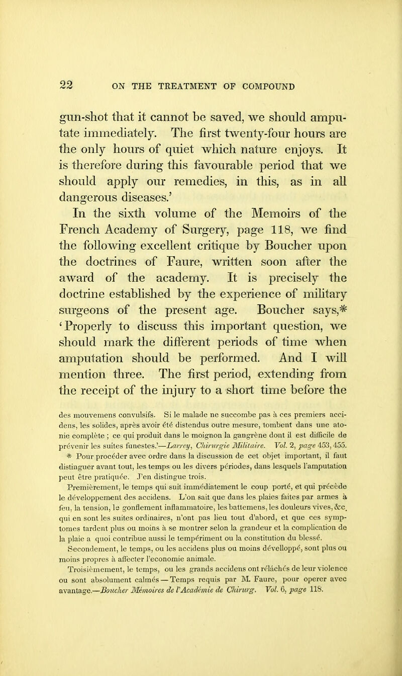 gun-shot that it cannot be saved, we should ampu- tate immediately. The first twenty-four hours are the only hours of quiet which nature enjoys. It is therefore during this favourable period that we should apply our remedies, in this, as in all dangerous diseases.' In the sixth volume of the Memoirs of the French Academy of Surgery, page 118, we find the following excellent critique by Boucher upon the doctrines of Faure, written soon after the award of the academy. It is precisely the doctrine established by the experience of mihtary surgeons of the present age. Boucher says,^ 'Properly to discuss this important question, we should mark the difterent periods of time when amputation should be performed. And I will mention three. The first period, extending from the receipt of the injury to a short time before the des mouvemens convulsifs. Si le raalade ne succombe pas a ces premiers acci- dens, les solides, aprfes avoir (Xi distendus outre mesure, tombent dans une ato- nic complete ; ce qui produit dans le moignon la gcingr^nc dont il est difficile de prdvcnir les suites funestes.'—Larrcy, CIdrurgie Militaire. Vol. 2, page 453,455. * Pour proc^der avec ordre dans la discussion de cet objet important, il faut disting-uer avant tout, les temps ou les divers pc'riodes, dans lesquels I'amputation peut etre praliqut'c. .T'en distingue trois. Premierement, le temps qui suit immediatcment le coup porttf, et qui prc/code le d^veloppemenl des accidens. L'ou sail que dans les plaies faites par armes k feu, la tension, la gonflement inflammatoire, Icsbatlemens, les douleurs \'ives,&c. qui en sent les suites ordinaires, n'ont pas lieu tout d'abord, et que ces symp- toraes tardent plus ou moins ;i se montrer scion la grandeur et la complication de la plaie a quoi contribue aussi le temp(^riment ou la constitution dn bloss^. Secondement, le temps, ou les accidens plus ou moins di^velloppi'', sont plus ou moins proprcs ii afleclcr I'economie animale. Troisic'mement, le temps, ou les grands accidens ont rt'kich^s de leur violence ou sont absolument calm^s — Temps requis par ]VL Faure, pour operer avec avantage.—Boucher Memoires de VAcadhnie de Chtrurg. Vol. C, page 118.