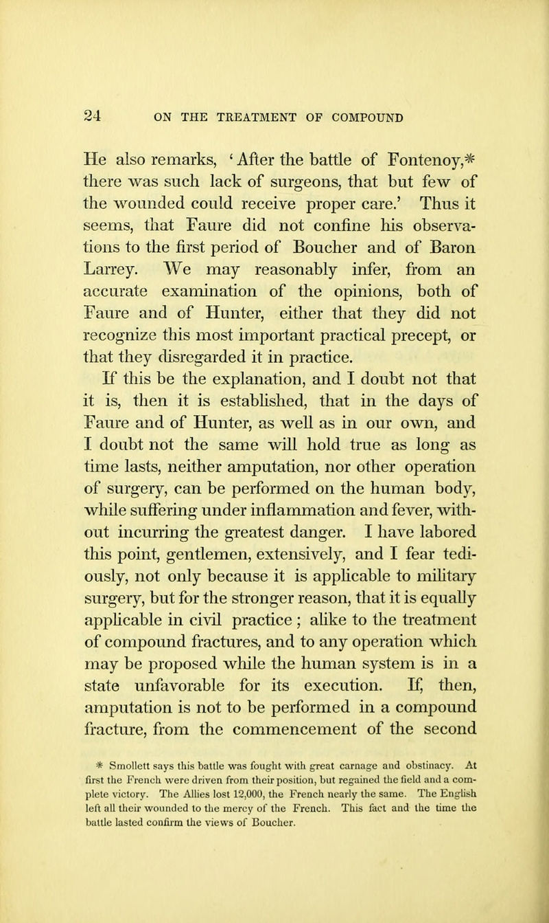 He also remarks, ' After the battle of Fontenoy,^ there was such lack of surgeons, that but few of the wounded could receive proper care.' Thus it seems, that Faiu-e did not confine his observa- tions to the first period of Boucher and of Baron Larrey. We may reasonably infer, from an accurate examination of the opinions, both of Faure and of Hunter, either that they did not recognize this most important practical precept, or that they disregarded it in practice. If this be the explanation, and I doubt not that it is, then it is estabUshed, that in the days of Faure and of Hunter, as well as in our own, and I doubt not the same will hold true as long as time lasts, neither amputation, nor other operation of surgery, can be performed on the human body, whUe suffering under inflammation and fever, with- out incurring the greatest danger. I have labored this point, gentlemen, extensively, and I fear tedi- ously, not only because it is applicable to mihtary surgery, but for the stronger reason, that it is equally apphcable in civil practice ; alike to the treatment of compound fractures, and to any operation which may be proposed while the human system is in a state unfavorable for its execution. If, then, amputation is not to be performed in a compound fracture, from the commencement of the second * Smollett says this battle was fought with great carnage and obstinacy. At first the French were driven from their position, but regained the field and a com- plete victory. The AUies lost 12,000, the French nearly the same. The English left all their wounded to the mercy of the French. This fact and the time the battle lasted confirm the views of Boucher.