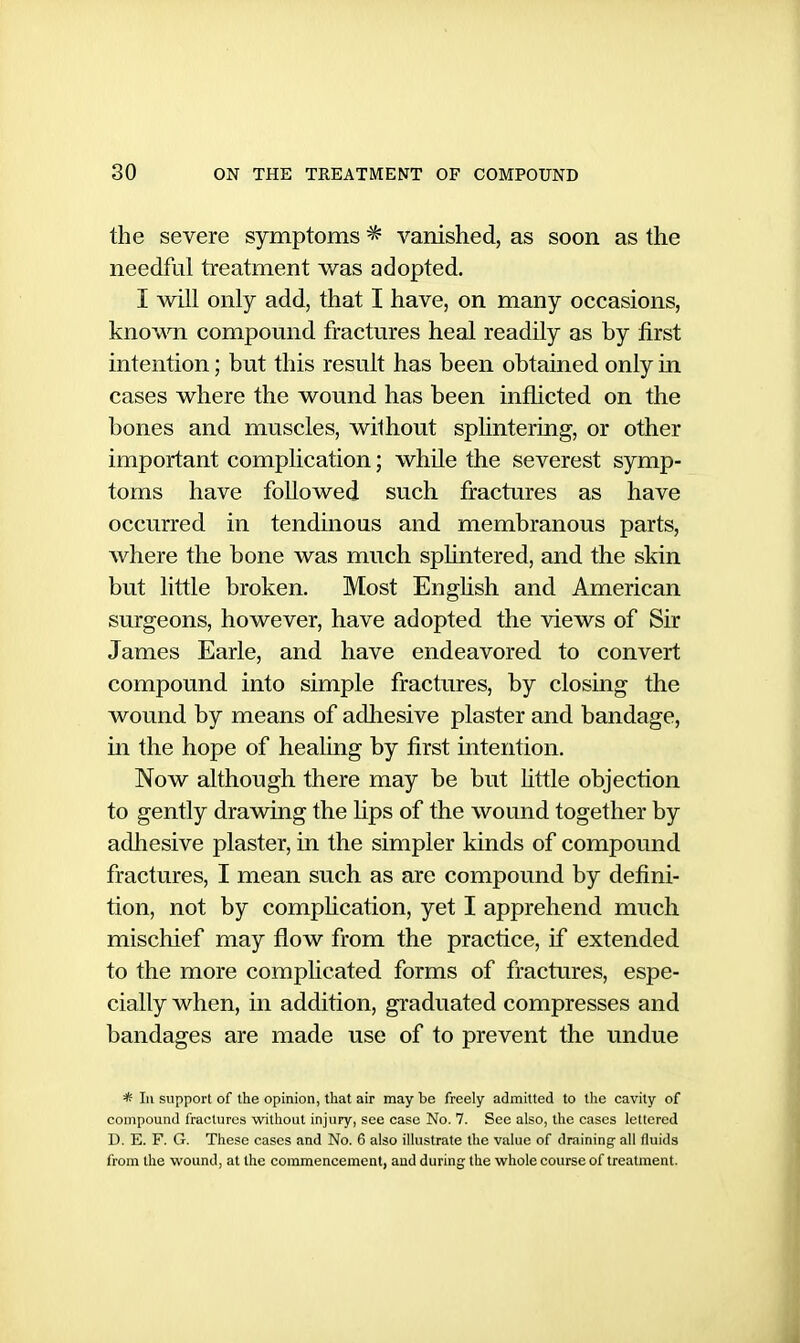 the severe symptoms * vanished, as soon as the needful treatment was adopted. I will only add, that I have, on many occasions, knowTi compound fractures heal readily as by first intention; but this result has been obtained only in cases where the wound has been inflicted on the bones and muscles, wilhout splintering, or other important complication; while the severest symp- toms have followed such fractures as have occurred in tendinous and membranous parts, where the bone was much sphntered, and the skin but little broken. Most Enghsh and American surgeons, however, have adopted the views of Sir James Earle, and have endeavored to convert compound into simple fractures, by closing the wound by means of adhesive plaster and bandage, in the hope of healing by first intention. Now although there may be but Httle objection to gently drawing the lips of the wound together by adliesive plaster, in the simpler kinds of compound fractures, I mean such as are compound by defini- tion, not by compHcation, yet I apprehend much mischief may flow from the practice, if extended to the more complicated forms of fractures, espe- cially when, in addition, graduated compresses and bandages are made use of to prevent the undue * III support of the opinion, that air may be freely admitted to the cavity of compound fractures witlioul injury, see case No. 7. See also, the cases lettered D. E. F. G. These cases and No. 6 also illustrate the value of draining all fluids from the wound, at the commencement, and during the whole course of treatment.