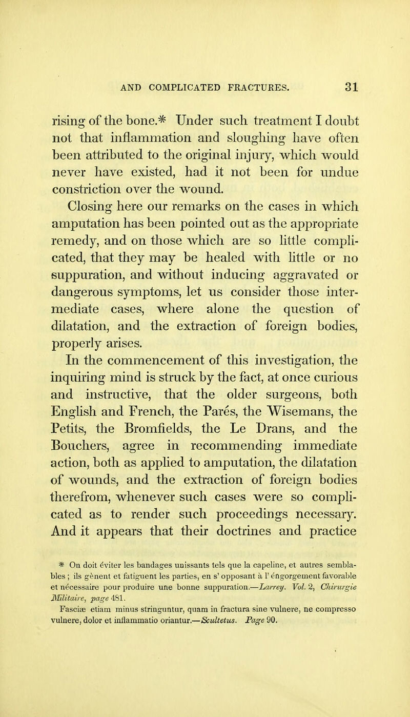 rising of the bone.^ Under such treatment I doubt not that inflammation and sloughing have often been attributed to the original injury, which would never have existed, had it not been for undue constriction over the wound. Closing here our remarks on the cases in which amputation has been pointed out as the appropriate remedy, and on those which are so little compli- cated, that they may be healed with httle or no suppuration, and without inducing aggravated or dangerous symptoms, let us consider those inter- mediate cases, where alone the question of dilatation, and the extraction of foreign bodies, properly arises. In the commencement of this investigation, the inquiring mind is struck by the fact, at once curious and instructive, that the older surgeons, both English and French, the Pares, the Wisemans, the Petits, the Bromfields, the Le Drans, and the Bouchers, agree in recommending immediate action, both as applied to amputation, the dilatation of wounds, and the extraction of foreign bodies therefrom, whenever such cases were so compli- cated as to render such proceedings necessary. And it appears that their doctrines and practice * On doit ^viter les bandages uaissants tels que la capeline, et autres sembla- bles; ils gfenent et fatiguent les parties, en s' opposant a 1' engorgement favorable et necessaire pour produire une bonne suppuration.—Larrey. Vol. 2, Chinirgie Militaire, page 481. Fasoise etiam minus stringuntur, quam in fractura sine vulnere, ne compresso vulnere, dolor et inflammatio oriantur.—Scultetus. Page 90.
