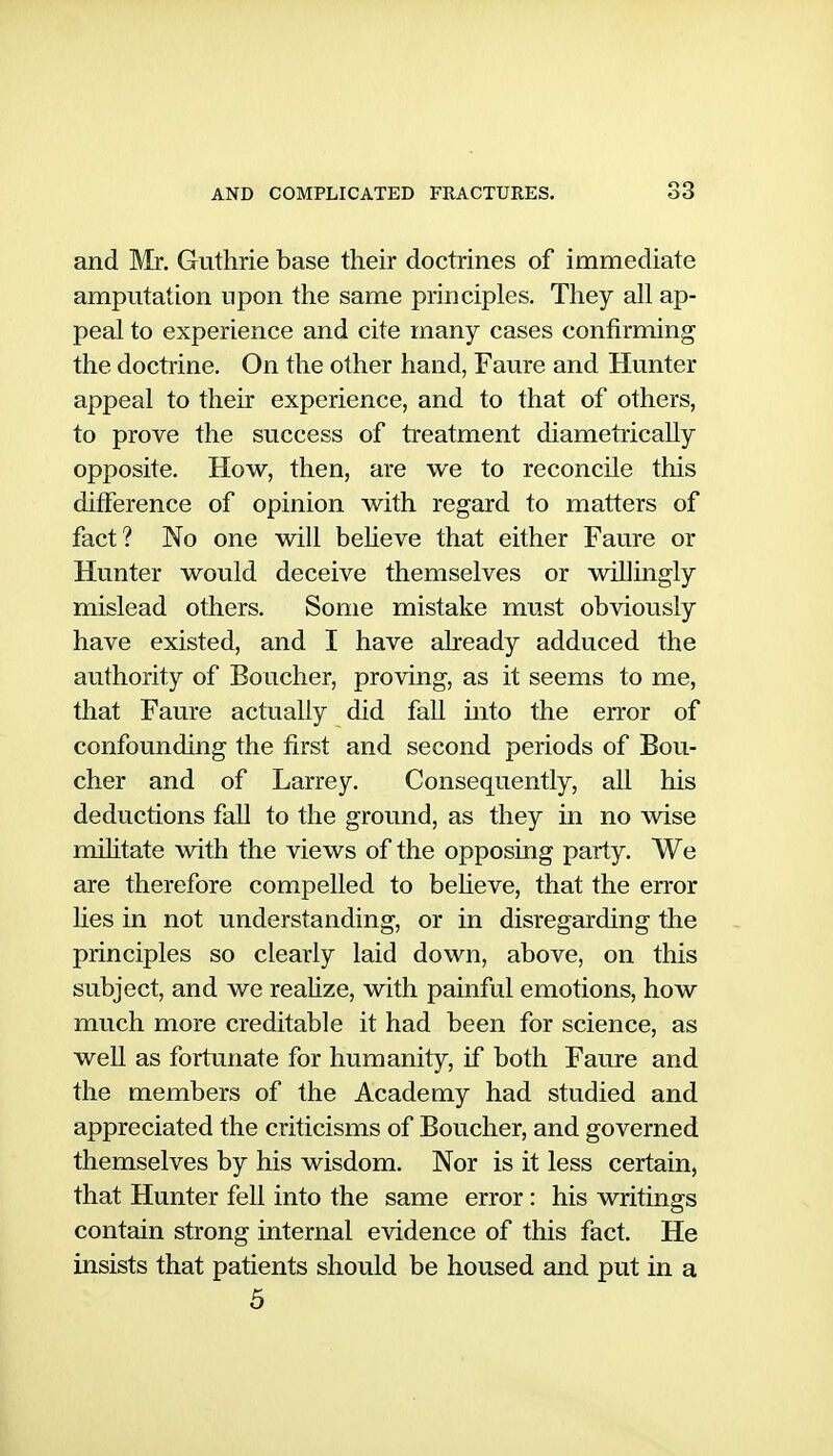 and Mr. Guthrie base their doctrines of immediate amputation upon the same principles. They all ap- peal to experience and cite many cases confirming the doctrine. On the other hand, Faure and Hunter appeal to their experience, and to that of others, to prove the success of treatment diametrically opposite. How, then, are we to reconcile this difference of opinion with regard to matters of fact? No one will beheve that either Faure or Hunter would deceive themselves or willingly mislead others. Some mistake must obviously have existed, and I have aheady adduced the authority of Boucher, proving, as it seems to me, that Faure actually did fall into the error of confounding the first and second periods of Bou- cher and of Larrey. Consequently, all his deductions fall to the ground, as they in no wise militate with the views of the opposing party. We are therefore compelled to beheve, that the error hes in not understanding, or in disregarding the principles so clearly laid down, above, on this subject, and we reahze, with painful emotions, how much more creditable it had been for science, as well as fortunate for humanity, if both Faure and the members of the Academy had studied and appreciated the criticisms of Boucher, and governed themselves by his wisdom. Nor is it less certain, that Hunter fell into the same error: his writings contain strong internal evidence of this fact. He insists that patients should be housed and put in a 5