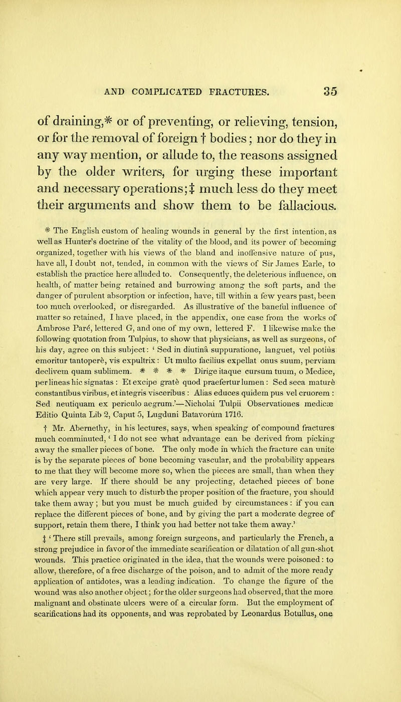 of draining,^ or of preventing, or relieving, tension, or for the removal of foreign f bodies; nor do they in any way mention, or allude to, the reasons assigned by the older writers, for urging these important and necessary operations much less do they meet their arguments and show them to be fallacious. * The English custom of healing wounds in general by the first intention, as well as Hunter's doctrine of the vitality of the blood, and its power of becoming organized, together with his views of the bland and inofl'ensive nature of pus, have all, I doubt not, tended, in common with the views of Sir James Earle, to establish the practice here alluded to. Consequently, the deleterious influence, on health, of matter being retained and burrowing among the soft parts, and the danger of purulent absorption or infection, have, till within a few years past, been too much overlooked, or disregarded. As illustrative of the banetiil influence of matter so retained, I have placed, in the appendix, one case from the works of Ambrose Par^, lettered G, and one of my own, lettered F. I likewise make the following quotation from Tulpius, to show that physicians, as well as surgeons, of his day, agree on this subject: ' Sed in diutina suppuratione, languet, vel potiiis emoritur tantoperfe, vis e.xpultrix: Ut multo facilius expellat onus suum, pcrviam declivem quam sublimem. * * * * Dirige itaque cursum tuum, o Medice, per lineas hie signatas : Etexcipe grat6 quod praefertur lumen: Sed seca matur6 constantibus viribus, et integris visceribus ; Alias educes quidem pus vel cruorem : Sed neutiquam ex periciilo aegrum.—Nicholai Tulpii Observationes medicse Editio Quinta Lib 2, Caput 5, Lugduni Batavoriim 1716. f Mr. Abernethy, in his lectures, says, when spealdng of compound fractures much comminuted,' I do not see what advantage can be derived from picking away the smaller pieces of bone. The only mode in which the fracture can unite is by the separate pieces of bone becoming vascular, and the probability appears to me that they will become more so, when the pieces are small, than when they are very large. If there should be any projecting, detached pieces of bone which appear very much to disturb the proper position of the fracture, you should take them away ; but you must be much guided by circumstances : if you can replace the different pieces of bone, and by giving the part a moderate degree of support, retain them there, I think you had better not take them away.' J ' There still prevails, among foreign surgeons, and particularly the French, a strong prejudice in favorof the immediate scarification or dilatation of all gun-shot wounds. This practice originated in the idea, that the wounds were poisoned : to allow, therefore, of a free discharge of the poison, and to admit of the more ready application of antidotes, was a leading indication. To change the figure of the wound was also another object; for the older surgeons had observed, that the more malignant and obstinate ulcers were of a circular form. But the employment of scarifications had its opponents, and was reprobated by Leonardus Botullus, one