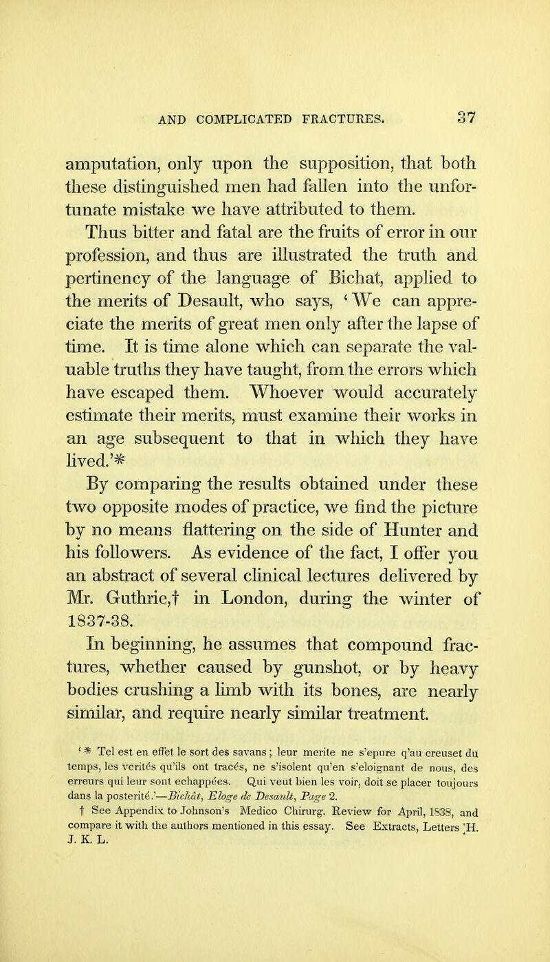 amputation, only upon the supposition, that both these distinguished men had fallen into the unfor- tunate mistake we have attributed to them. Thus bitter and fatal are the fruits of error in our profession, and thus are illustrated the truth and pertinency of the language of Bichat, applied to the merits of Desault, who says, ' We can appre- ciate the merits of great men only after the lapse of time. It is time alone which can separate the val- uable truths they have taught, from the errors which have escaped them. Whoever would accurately estimate their merits, must examine their works in an age subsequent to that in wliich they have hved.'* By comparing the results obtained under these two opposite modes of practice, we find the picture by no means flattering on the side of Hunter and his followers. As evidence of the fact, I offer you an abstract of several clinical lectures delivered by Mr. Guthrie,! in London, during the winter of 1837-38. In beginning, he assumes that compound frac- tures, whether caused by gunshot, or by heavy bodies crushing a limb with its bones, are nearly similar, and require nearly similar treatment. ' * Tel est en efFet le sort des savans; leur merite ne s'epure q'au creuset du temps, les Veritas qu'ils ont traces, ne s'isolent qu'en s'eloig-nant de nous, des erreurs qui leur sent echappees. Qui veut bien les voir, doit se placer toujours dans la posterity.'—Bicliat, Eloge de Desauh, Page 2. t See Appendix to Johnson's Medico Chirurg-. Review for April, 183S, and compare it with the authors mentioned in this essay. See Extracts, Letters H. J. K. L.