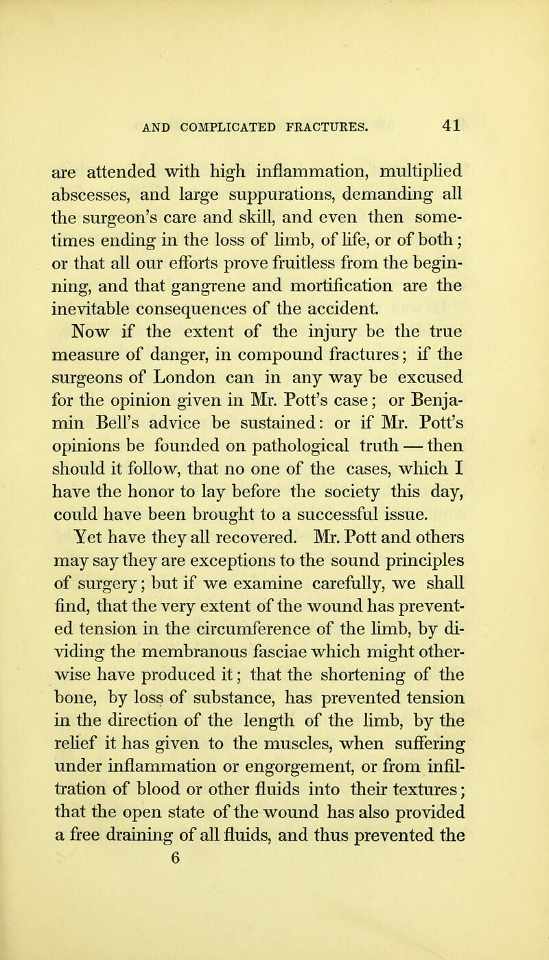 are attended with high inflammation, multiphed abscesses, and large suppurations, demanding all the surgeon's care and skill, and even then some- times ending in the loss of limb, of life, or of both; or that all our efforts prove fruitless from the begin- ning, and that gangrene and mortification are the inevitable consequences of the accident. Now if the extent of the injury be the true measure of danger, in compound fractures; if the surgeons of London can in any way be excused for the opinion given in Mr. Potf s case; or Benja- min Bell's advice be sustained: or if Mr. Pott's opinions be founded on pathological truth — then should it follow, that no one of the cases, which I have the honor to lay before the society this day, could have been brought to a successful issue. Yet have they all recovered. Mr. Pott and others may say they are exceptions to the sound principles of surgery; but if we examine carefully, we shall find, that the very extent of the wound has prevent- ed tension in the circumference of the limb, by di- viding the membranous fasciae which might other- wise have produced it; that the shortening of the bone, by loss of substance, has prevented tension in. the direction of the length of the limb, by the rehef it has given to the muscles, when suffering under inflammation or engorgement, or from infil- tration of blood or other fluids into their textures; that the open state of the wound has also provided a free draining of all fluids, and thus prevented the 6