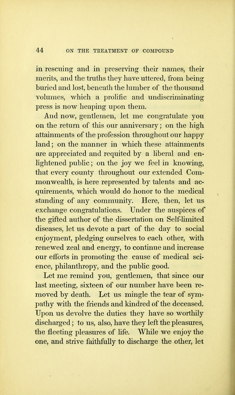 in rescuing and in preserving their names, their merits, and the truths they have uttered, from being buried and lost, beneath the himber of the thousand volumes, which a prolific and undiscriminating press is now heaping upon them. And now, gentlemen, let me congratulate you on the return of this our anniversary; on the high attainments of the profession throughout our happy land; on the manner in which these attainments are appreciated and requited by a liberal and en- lightened public; on the joy we feel in knowing, that every county throughout our extended Com- monwealth, is here represented by talents and ac- quirements, which would do honor to the medical standing of any community. Here, then, let us exchange congratulations. Under the auspices of the gifted author of the dissertation on Self-limited diseases, let us devote a part of the day to social enjoyment, pledging ourselves to each other, with renewed zeal and energy, to continue and increase our efforts in promoting the cause of medical sci- ence, philanthropy, and the pubhc good. Let me remind you, gentlemen, that since our last meeting, sixteen of our number have been re- moved by death. Let us mingle the tear of sym- pathy with the friends and kindred of the deceased. Upon us devolve the duties they have so wortluly discharged; to us, also, have they left the pleasures, the fleeting pleasures of life. While we enjoy the one, and strive faithfully to discharge the other, let