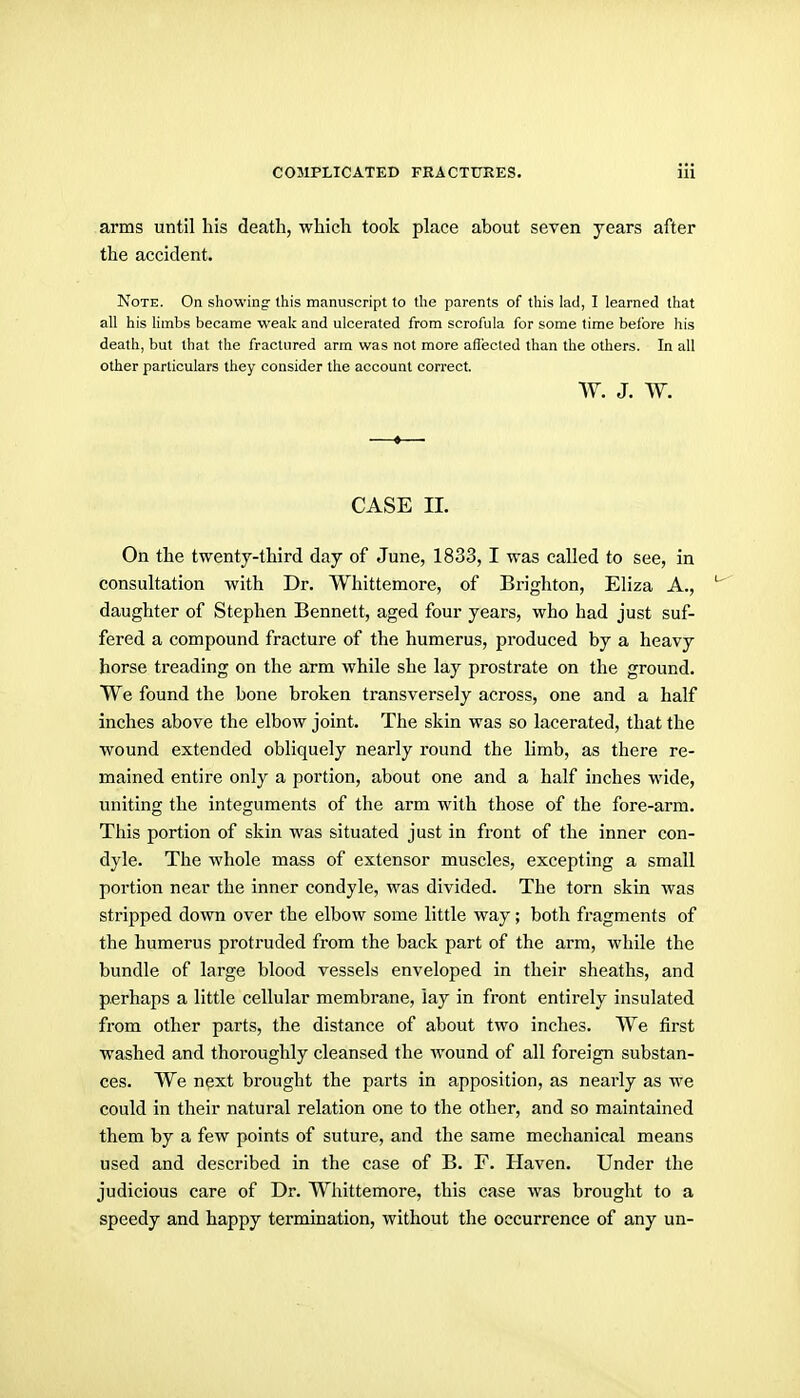 arms until his death, which took place about seven years after the accident. Note. On showing- this manuscript to the parents of this lad, I learned that all his Hmbs became weak and ulcerated from scrofula for some time before his death, but that the fractured arm was not more aflecled than the others. In all other particulars they consider the account correct. W. J. w. CASE 11. On the twenty-third day of June, 1833, I was called to see, in consultation with Dr. Whittemore, of Brighton, Eliza A., ^' daughter of Stephen Bennett, aged four years, who had just suf- fered a compound fracture of the humerus, produced by a heavy horse treading on the arm while she lay prostrate on the ground. We found the bone broken transversely across, one and a half inches above the elbow joint. The skin was so lacerated, that the wound extended obliquely nearly round the limb, as there re- mained entire only a portion, about one and a half inches wide, uniting the integuments of the arm with those of the fore-arm. This portion of skin was situated just in front of the inner con- dyle. The whole mass of extensor muscles, excepting a small portion near the inner condyle, was divided. The torn skin was stripped down over the elbow some little way; both fragments of the humerus protruded from the back part of the arm, while the bundle of large blood vessels enveloped in their sheaths, and perhaps a little cellular membrane, lay in front entirely insulated from other parts, the distance of about two inches. We first washed and thoroughly cleansed the Avound of all foreign substan- ces. We next brought the parts in apposition, as nearly as we could in their natural relation one to the other, and so maintained them by a few points of suture, and the same mechanical means used and described in the case of B. F. Haven. Under the judicious care of Dr. Whittemore, this case was brought to a speedy and happy termination, without the occurrence of any un-