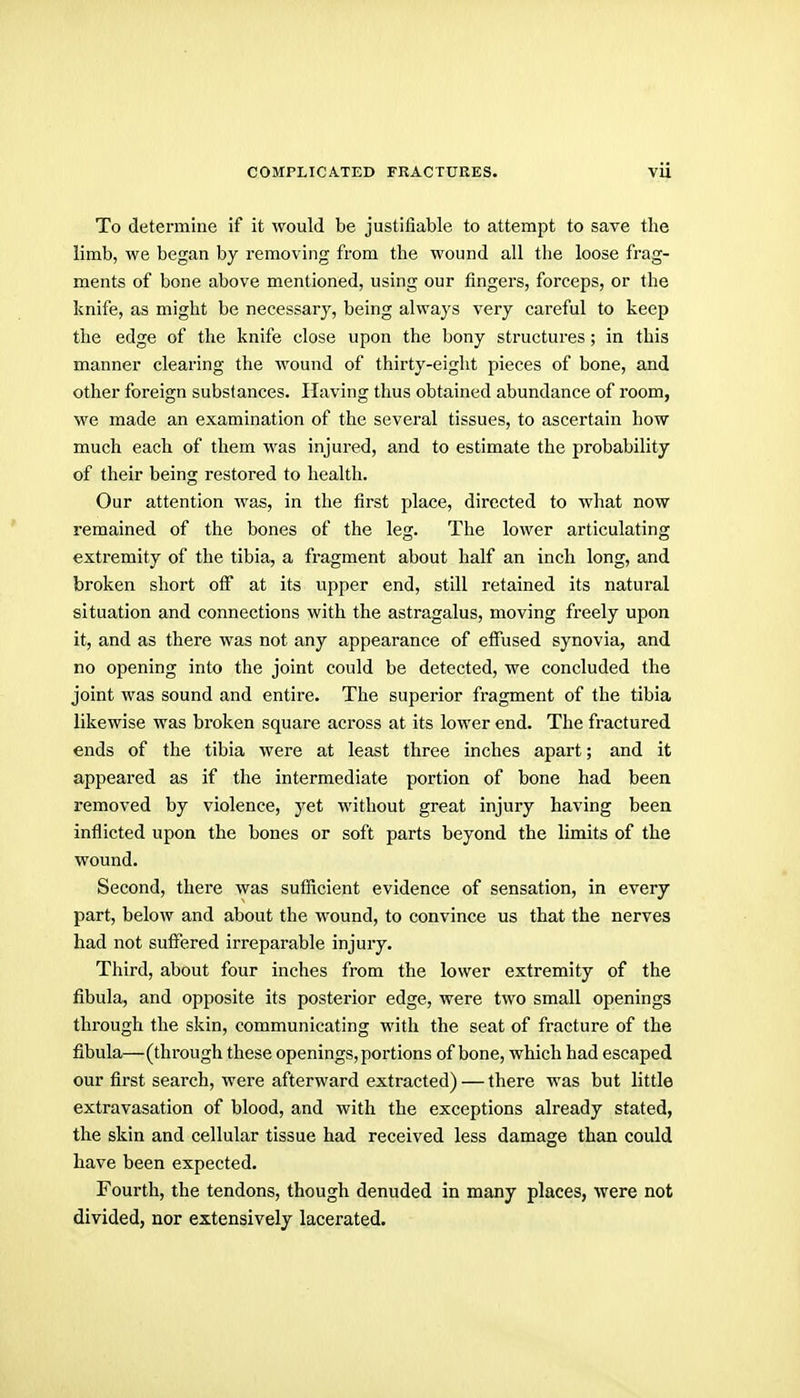 To determine if it would be justifiable to attempt to save the limb, we began by removing from the wound all the loose frag- ments of bone above mentioned, using our fingers, forceps, or the knife, as might be necessary, being always very careful to keep the edge of the knife close upon the bony structures ; in this manner clearing the wound of thirty-eight pieces of bone, and other foreign substances. Having thus obtained abundance of room, we made an examination of the several tissues, to ascertain how much each of them was injured, and to estimate the probability of their being restored to health. Our attention was, in the first place, directed to what now remained of the bones of the leg. The lower articulating extremity of the tibia, a fragment about half an inch long, and broken short off at its upper end, still retained its natural situation and connections with the astragalus, moving freely upon it, and as there was not any appearance of effused synovia, and no opening into the joint could be detected, we concluded the joint was sound and entire. The superior fragment of the tibia likewise was broken square across at its lower end. The fractured ends of the tibia were at least three inches apart; and it appeared as if the intermediate portion of bone had been removed by violence, yet without great injury having been inflicted upon the bones or soft parts beyond the limits of the wound. Second, there was sufficient evidence of sensation, in every part, below and about the wound, to convince us that the nerves had not suffered irreparable injury. Third, about four inches from the lower extremity of the fibula, and opposite its posterior edge, were two small openings through the skin, communicating with the seat of fracture of the fibula—(through these openings, portions of bone, which had escaped our first search, were afterward extracted) — there was but little extravasation of blood, and with the exceptions already stated, the skin and cellular tissue had received less damage than could have been expected. Fourth, the tendons, though denuded in many places, were not divided, nor extensively lacerated.