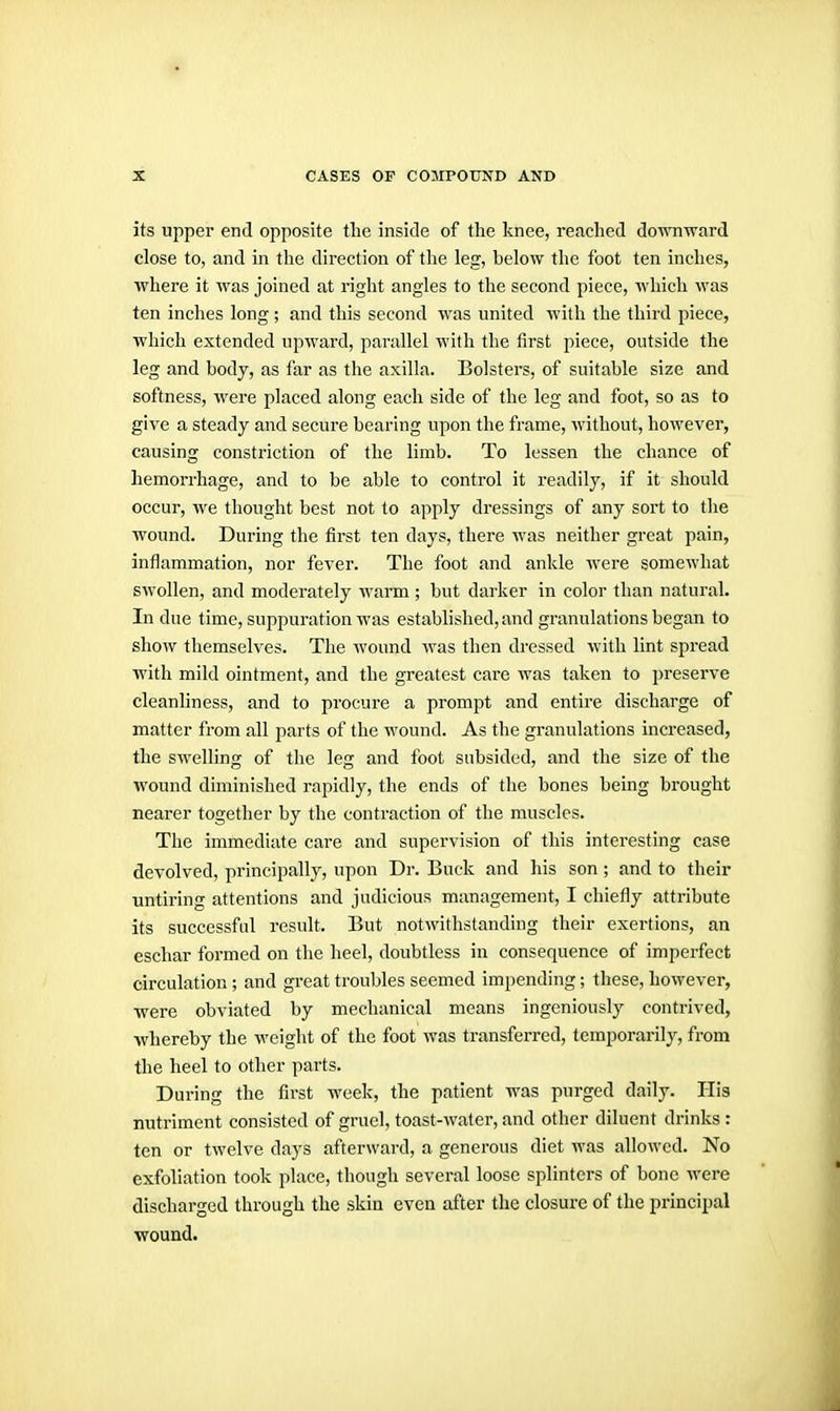 its upper end opposite the inside of the knee, reached downward close to, and in the direction of the leg, below the foot ten inches, where it Avas joined at right angles to the second piece, which was ten inches long ; and this second was united with the third piece, which extended upward, parallel with the first piece, outside the leg and body, as far as the axilla. Bolsters, of suitable size and softness, were placed along each side of the leg and foot, so as to give a steady and secure bearing upon the frame, without, however, causing constriction of the limb. To lessen the chance of hemorrhage, and to be able to control it readily, if it should occur, we thought best not to apply dressings of any sort to tlie wound. During the first ten days, there was neither great pain, inflammation, nor fever. The foot and ankle were somewhat swollen, and moderately Avarm; but darker in color than natural. Indue time, suppuration was established, and granulations began to show themselves. The Avound Avas then dressed Avith lint spread with mild ointment, and the greatest care was taken to preserve cleanhness, and to procure a prompt and entire discharge of matter from all parts of the wound. As the granulations increased, the SAA'elling of the leg and foot subsided, and the size of the wound diminished rapidly, the ends of the bones being brought nearer together by the contraction of the muscles. The immediate care and supervision of this interesting case devolved, principally, upon Dr. Buck and his son ; and to their untiring attentions and judicious management, I chiefly attribute its successful result. But notwithstanding their exertions, an eschar formed on the heel, doubtless in consequence of imperfect circulation ; and great troubles seemed impending; these, hoAA^ever, were obviated by mechanical means ingeniously contrived, whereby the weight of the foot was transferred, temporarily, from the heel to other parts. During the first week, the patient was purged daily. His nutriment consisted of gruel, toast-water, and other diluent drinks : ten or tAA'elve days afterward, a generous diet Avas alloAvcd. No exfoliation took place, though several loose splinters of bone Avere discharged through the skin even after the closure of the principal wound.