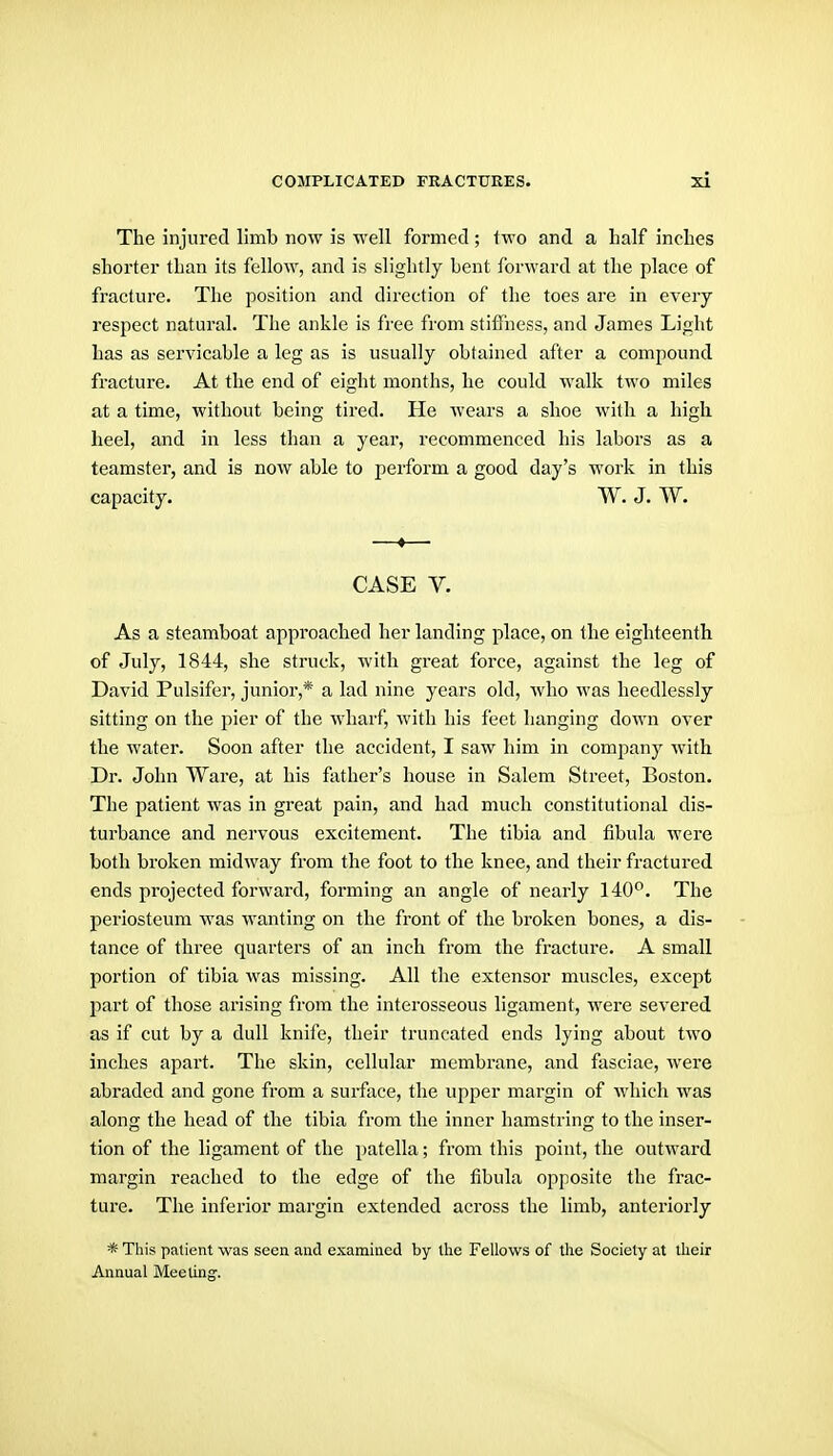 The injured limb now is well formed; two and a half inches shorter than its fellow, and is slightly bent forward at the place of fracture. The position and direction of the toes are in every respect natural. The ankle is free from stiffness, and James Light has as servicable a leg as is usually obtained after a compound fracture. At the end of eight months, he could walk two miles at a time, without being tired. He Avears a shoe with a high heel, and in less than a year, recommenced his labors as a teamster, and is now able to perform a good day's work in this capacity. W. J. W. —♦—■ CASE V. As a steamboat approached her landing place, on the eighteenth of July, 1844, she struck, with great force, against the leg of David Pulsifer, junior,* a lad nine years old, Avho was heedlessly sitting on the pier of the wharf, with his feet hanging down over the water. Soon after the accident, I saw him in company with Dr. John Ware, at his father's house in Salem Street, Boston. The patient was in great pain, and had much constitutional dis- turbance and nervous excitement. The tibia and fibula Avere both broken midway from the foot to the knee, and their fractured ends projected forward, forming an angle of nearly 140*^. The periosteum was wanting on the front of the broken bones, a dis- tance of three quarters of an inch from the fracture. A small portion of tibia was missing. All the extensor muscles, except part of those arising from the interosseous ligament, were severed as if cut by a dull knife, their truncated ends lying about two inches apart. The skin, cellular membrane, and fasciae, were abraded and gone fi'om a surface, the upper margin of which was along the head of the tibia from the inner hamstring to the inser- tion of the ligament of the patella; from this point, the outward margin reached to the edge of the fibula opposite the frac- ture. The inferior margin extended across the limb, anteriorly * This patient was seen and examined by the Fellows of the Society at their Annual Meeting.
