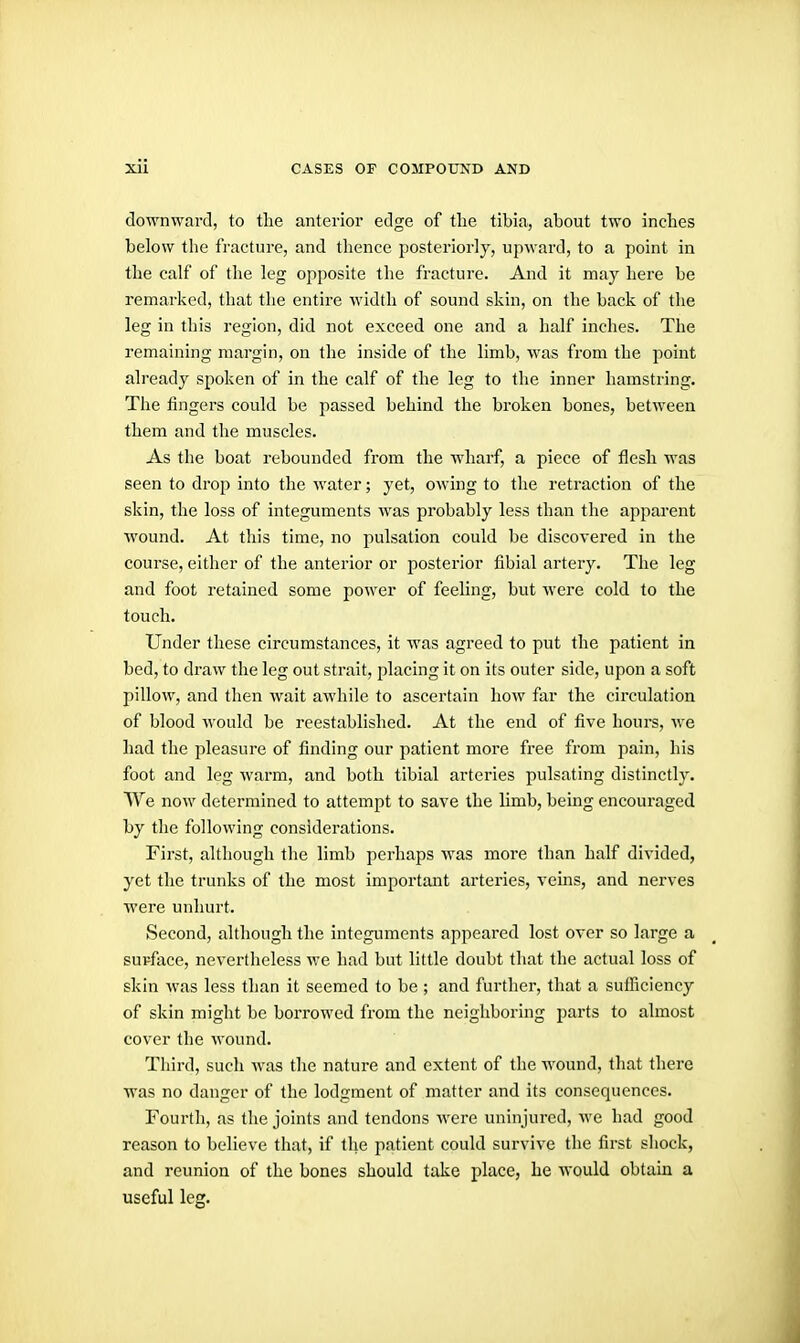 downward, to the anterior edge of the tibia, about two inches below the fracture, and tlience posteriorly, upward, to a point in the calf of the leg opposite the fracture. And it may here be remarked, that the entire width of sound skin, on the back of the leg in this region, did not exceed one and a half inches. The remauiing margin, on the inside of the limb, was from the point already spoken of in the calf of the leg to the inner hamstring. The fingers could be passed behind the broken bones, between them and the muscles. As the boat rebounded from the wharf, a piece of flesh was seen to drop into the water; yet, owing to the retraction of the skin, the loss of integuments was probably less than the apparent wound. At this time, no pulsation could be discovered in the course, either of the anterior or posterior fibial artery. The leg and foot retained some power of feeling, but were cold to the touch. Under these circumstances, it was agreed to put the patient in bed, to draw the leg out strait, placing it on its outer side, upon a soft pillow, and then wait awhile to ascertain how far the circulation of blood would be reestablished. At the end of five hours, we had the pleasure of finding our patient more free from pain, his foot and leg warm, and both tibial arteries pulsating distinctly. AVe now determined to attempt to save the limb, being encouraged by the following considerations. First, although the limb perhaps was more than half divided, yet the trunks of the most important arteries, veins, and nerves ■were unhurt. Second, although the intcgimients appeared lost over so large a supface, nevertheless we had but little doubt that the actual loss of skin was less than it seemed to be ; and further, that a sufficiency of skin might be borrowed from the neighboring parts to almost cover the wound. Third, such was the nature and extent of the wound, that there •was no danger of the lodgment of matter and its consequences. Fourth, as the joints and tendons were uninjured, we had good reason to believe that, if the patient could survive the first shock, and reunion of the bones should take place, he would obtain a useful leg.