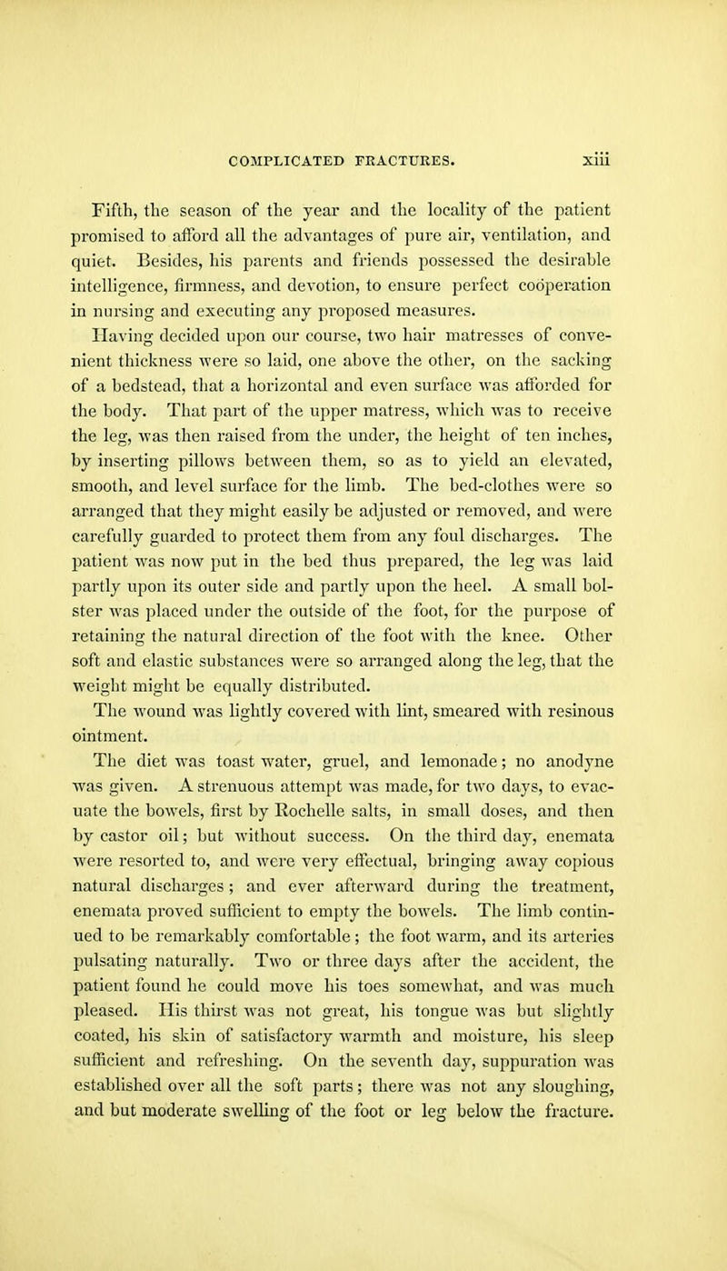 Fifth, the season of the year and the locality of the patient promised to aflbrd all the advantages of pure air, ventilation, and quiet. Besides, his parents and friends possessed the desirable intelligence, firmness, and devotion, to ensure perfect cooperation in nursing and executing any proposed measures. Having decided upon our course, two hair matresses of conve- nient thickness were so laid, one above the other, on the sacking of a bedstead, that a horizontal and even surface was afforded for the body. That part of the upper matress, which was to receive the leg, was then raised from the under, the height of ten inches, by inserting pillows between them, so as to yield an elevated, smooth, and level surface for the limb. The bed-clothes were so arranged that they might easily be adjusted or removed, and were carefully guarded to protect them from any foul discharges. The imtient was now put in the bed thus prepared, the leg was laid partly upon its outer side and partly upon the heel. A small bol- ster was placed under the outside of the foot, for the purpose of retaining the natural direction of the foot with the knee. Other soft and elastic substances were so arranged along the leg, that the weight might be equally distributed. The wound was lightly covered with lint, smeared with resinous ointment. The diet was toast water, gruel, and lemonade; no anodyne was given. A strenuous attempt was made, for two days, to evac- uate the bowels, first by Rochelle salts, in small doses, and then by castor oil; but without success. On the thii-d day, enemata were resorted to, and were very effectual, bringing away copious natural discharges; and ever afterward during the treatment, enemata proved suflicient to empty the bowels. The limb contin- ued to be remarkably comfortable ; the foot warm, and its arteries pulsating naturally. Two or three days after the accident, the patient found he could move his toes somewhat, and M'as much pleased. His thirst was not great, his tongue was but slightly coated, his skin of satisfactory warmth and moisture, his sleep sufficient and refreshing. On the seventh day, suppuration was established over all the soft parts; there was not any sloughing, and but moderate swelling of the foot or leg below the fracture.