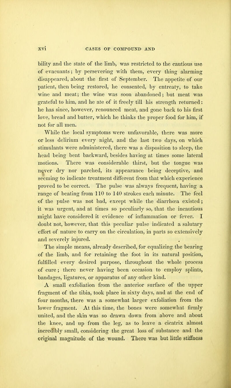 bility and the state of the limb, was restricted to the cautious use of evacuants; by persevering with them, every thing alarming disappeared, about the first of September. The appetite of our patient, then being restored, he consented, by entreaty, to take ■wine and meat; the wine was soon abandoned; but meat was grateful to him, and he ate of it freely till his strength returned: he has since, however, renounced meat, and gone back to his first love, bi-ead and butter, which he thinks the proper food for him, if not for all men. While the local symptoms were unfavorable, there M'as more or less delirium every night, and the last two days, on which stimulants were administered, there was a disposition to sleep, the head being bent backward, besides having at times some lateral motions. There was considerable thirst, but the tongue was n|ver dry nor parched, its appearance being deceptive, and seeming to indicate treatment different from that which experience proved to be correct. The pulse was always frequent, having a range of beating from 110 to 140 strokes each minute. The feel of the pulse was not bad, except while the diarrhoea existed; it was urgent, and at times so peculiarly so, that the incautious might have considered it evidence of inflammation or fever. I doubt not, however, that this peculiar pulse indicated a salutary effort of nature to carry on the circulation, in parts so extensively and severely injured. The simple means, already described, for equalizing the bearing of the limb, and for retaining the foot in its natural position, fulfilled every desired purpose, throughout the whole process of cui-e; there never having been occasion to employ splints, bandages, ligatures, or apparatus of any other kind. A small exfoliation fi'om tlie anterior surface of the upper fragment of the tibia, took place in sixty days, and at the end of four months, there was a somewhat larger exfoliation from tlie lower fragment. At this time, the bones were somewliat firmly united, and the skin was so drawn down from above and about the knee, and up from the leg, as to leave a cicatrix almost incredibly small, considering the great loss of substance and the original magnitude of the wound. There was but little stiffness